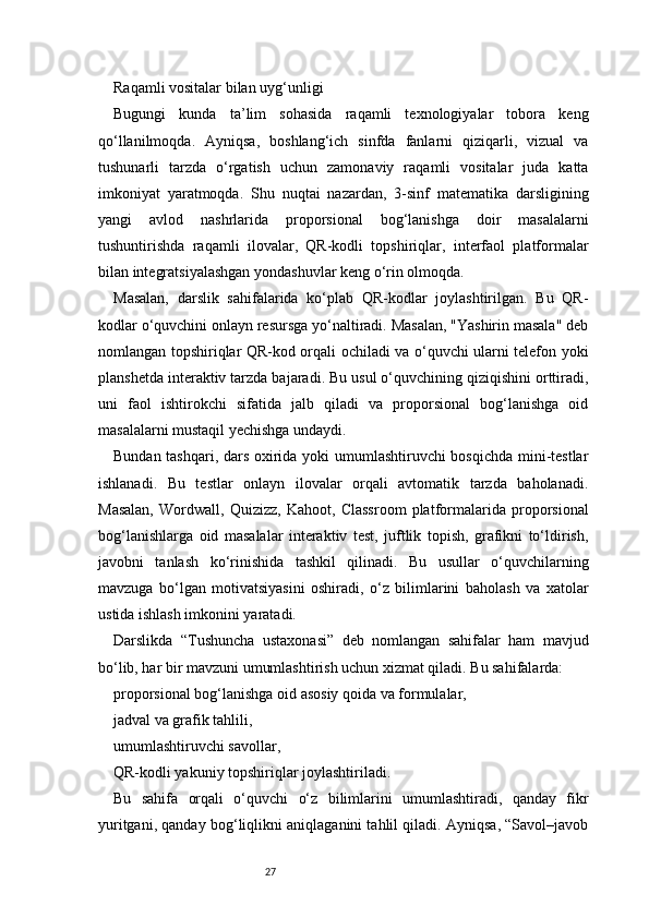 27Raqamli vositalar bilan uyg‘unligi
Bugungi   kunda   ta’lim   sohasida   raqamli   texnologiyalar   tobora   keng
qo‘llanilmoqda.   Ayniqsa,   boshlang‘ich   sinfda   fanlarni   qiziqarli,   vizual   va
tushunarli   tarzda   o‘rgatish   uchun   zamonaviy   raqamli   vositalar   juda   katta
imkoniyat   yaratmoqda.   Shu   nuqtai   nazardan,   3-sinf   matematika   darsligining
yangi   avlod   nashrlarida   proporsional   bog‘lanishga   doir   masalalarni
tushuntirishda   raqamli   ilovalar,   QR-kodli   topshiriqlar,   interfaol   platformalar
bilan integratsiyalashgan yondashuvlar keng o‘rin olmoqda.
Masalan,   darslik   sahifalarida   ko‘plab   QR-kodlar   joylashtirilgan.   Bu   QR-
kodlar o‘quvchini onlayn resursga yo‘naltiradi. Masalan, "Yashirin masala" deb
nomlangan topshiriqlar QR-kod orqali ochiladi va o‘quvchi ularni telefon yoki
planshetda interaktiv tarzda bajaradi. Bu usul o‘quvchining qiziqishini orttiradi,
uni   faol   ishtirokchi   sifatida   jalb   qiladi   va   proporsional   bog‘lanishga   oid
masalalarni mustaqil yechishga undaydi.
Bundan tashqari, dars oxirida yoki umumlashtiruvchi bosqichda mini-testlar
ishlanadi.   Bu   testlar   onlayn   ilovalar   orqali   avtomatik   tarzda   baholanadi.
Masalan,   Wordwall,   Quizizz,   Kahoot,   Classroom   platformalarida   proporsional
bog‘lanishlarga   oid   masalalar   interaktiv   test,   juftlik   topish,   grafikni   to‘ldirish,
javobni   tanlash   ko‘rinishida   tashkil   qilinadi.   Bu   usullar   o‘quvchilarning
mavzuga   bo‘lgan   motivatsiyasini   oshiradi,   o‘z   bilimlarini   baholash   va   xatolar
ustida ishlash imkonini yaratadi.
Darslikda   “Tushuncha   ustaxonasi”   deb   nomlangan   sahifalar   ham   mavjud
bo‘lib, har bir mavzuni umumlashtirish uchun xizmat qiladi. Bu sahifalarda:
proporsional bog‘lanishga oid asosiy qoida va formulalar,
jadval va grafik tahlili,
umumlashtiruvchi savollar,
QR-kodli yakuniy topshiriqlar joylashtiriladi.
Bu   sahifa   orqali   o‘quvchi   o‘z   bilimlarini   umumlashtiradi,   qanday   fikr
yuritgani, qanday bog‘liqlikni aniqlaganini tahlil qiladi. Ayniqsa, “Savol–javob 