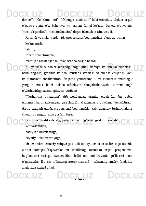 28doirasi”, “Ko‘nikma testi”, “O‘zingni sinab ko‘r” kabi interaktiv bloklar orqali
o‘quvchi   o‘zini   o‘zi   baholaydi   va   natijani   darhol   ko‘radi.   Bu   esa   o‘quvchiga
“men o‘rgandim”, “men tushundim” degan ishonch hissini beradi.
Raqamli vositalar yordamida proporsional bog‘lanishlar o‘quvchi uchun:
ko‘rgazmali,
tahliliy,
o‘zaro solishtiruvchi,
mantiqan asoslangan bilimlar sifatida singib boradi.
Bu   yondashuv   sonlar   orasidagi   bog‘liqlikni   nafaqat   ko‘rish   va   hisoblash,
balki   anglash,   grafikda   ko‘rish,   mustaqil   izohlash   va   xulosa   chiqarish   kabi
ko‘nikmalarni   shakllantiradi.   Raqamli   yondashuv   —   bu   shunchaki   texnologik
yangilik   emas,   balki   bolada   tafakkurni   chuqurlashtiruvchi,   bilimni   ongli
o‘zlashtirishga xizmat qiluvchi vositadir.
“Tushuncha   ustaxonasi”   deb   nomlangan   qismlar   orqali   har   bir   bobni
umumlashtirish   imkoniyati   yaratiladi.Bu   elementlar   o‘quvchini   faollashtiradi,
darsni qiziqarli qiladi, proporsional bog‘lanishlar kabi mantiqiy tushunchalarni
chuqurroq singdirishga yordam beradi.
3-sinf matematika darsligi proporsional bog‘lanishga doir masalalarni:
ketma-ketlikda,
oddiydan murakkabga,
hayotiylikdan nazariyaga,
bir   birlikdan   umumiy   miqdorga   o‘tish   tamoyillari   asosida   berishga   alohida
e’tibor   qaratgan.O‘quvchilar   bu   darslikdagi   masalalar   orqali   proporsional
bog‘lanishni   nafaqat   tushunadilar,   balki   uni   real   hayotda   qo‘llashni   ham
o‘rganadilar.   Bu   esa   ta’limdagi   asosiy   maqsad   –   bilimning   amaliy   foydasini
anglashga xizmat qiladi.
Xulosa 
