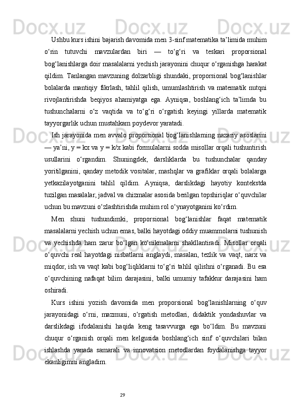 29Ushbu kurs ishini bajarish davomida men 3-sinf matematika ta’limida muhim
o‘rin   tutuvchi   mavzulardan   biri   —   to‘g‘ri   va   teskari   proporsional
bog‘lanishlarga doir masalalarni yechish jarayonini chuqur o‘rganishga harakat
qildim. Tanlangan mavzuning dolzarbligi shundaki, proporsional  bog‘lanishlar
bolalarda   mantiqiy   fikrlash,   tahlil   qilish,   umumlashtirish   va   matematik   nutqni
rivojlantirishda   beqiyos   ahamiyatga   ega.   Ayniqsa,   boshlang‘ich   ta’limda   bu
tushunchalarni   o‘z   vaqtida   va   to‘g‘ri   o‘rgatish   keyingi   yillarda   matematik
tayyorgarlik uchun mustahkam poydevor yaratadi.
Ish jarayonida men avvalo proporsional  bog‘lanishlarning nazariy asoslarini
— ya’ni, y = kx va y = k/x kabi formulalarni sodda misollar orqali tushuntirish
usullarini   o‘rgandim.   Shuningdek,   darsliklarda   bu   tushunchalar   qanday
yoritilganini,   qanday   metodik   vositalar,   mashqlar   va   grafiklar   orqali   bolalarga
yetkazilayotganini   tahlil   qildim.   Ayniqsa,   darslikdagi   hayotiy   kontekstda
tuzilgan masalalar, jadval va chizmalar asosida berilgan topshiriqlar o‘quvchilar
uchun bu mavzuni o‘zlashtirishda muhim rol o‘ynayotganini ko‘rdim.
Men   shuni   tushundimki,   proporsional   bog‘lanishlar   faqat   matematik
masalalarni yechish uchun emas, balki hayotdagi oddiy muammolarni tushunish
va   yechishda   ham   zarur   bo‘lgan   ko‘nikmalarni   shakllantiradi.   Misollar   orqali
o‘quvchi   real   hayotdagi   nisbatlarni   anglaydi,   masalan,   tezlik   va   vaqt,   narx   va
miqdor, ish va vaqt kabi bog‘liqliklarni to‘g‘ri tahlil qilishni o‘rganadi. Bu esa
o‘quvchining   nafaqat   bilim   darajasini,   balki   umumiy   tafakkur   darajasini   ham
oshiradi.
Kurs   ishini   yozish   davomida   men   proporsional   bog‘lanishlarning   o‘quv
jarayonidagi   o‘rni,   mazmuni,   o‘rgatish   metodlari,   didaktik   yondashuvlar   va
darslikdagi   ifodalanishi   haqida   keng   tasavvurga   ega   bo‘ldim.   Bu   mavzuni
chuqur   o‘rganish   orqali   men   kelgusida   boshlang‘ich   sinf   o‘quvchilari   bilan
ishlashda   yanada   samarali   va   innovatsion   metodlardan   foydalanishga   tayyor
ekanligimni angladim. 
