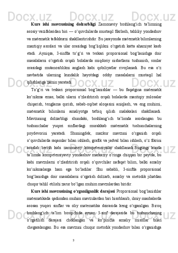 3Kurs   ishi   mavzusining   dolzarbligi   Zamonaviy   boshlang‘ich   ta’limning
asosiy vazifalaridan biri — o‘quvchilarda mustaqil fikrlash, tahliliy yondashuv
va matematik tafakkurni shakllantirishdir. Bu jarayonda matematik bilimlarning
mantiqiy   asoslari   va   ular   orasidagi   bog‘liqlikni   o‘rgatish   katta   ahamiyat   kasb
etadi.   Ayniqsa,   3-sinfda   to‘g‘ri   va   teskari   proporsional   bog‘lanishga   doir
masalalarni   o‘rgatish   orqali   bolalarda   miqdoriy   nisbatlarni   tushunish,   sonlar
orasidagi   mutanosiblikni   anglash   kabi   qobiliyatlar   rivojlanadi.   Bu   esa   o‘z
navbatida   ularning   kundalik   hayotdagi   oddiy   masalalarni   mustaqil   hal
qilishlariga zamin yaratadi.
To‘g‘ri   va   teskari   proporsional   bog‘lanishlar   —   bu   faqatgina   matematik
ko‘nikma   emas,   balki   ularni   o‘zlashtirish   orqali   bolalarda   mantiqiy   xulosalar
chiqarish,   tenglama   qurish,   sabab-oqibat   aloqasini   aniqlash,   va   eng   muhimi,
matematik   bilimlarni   amaliyotga   tatbiq   qilish   malakalari   shakllanadi.
Mavzuning   dolzarbligi   shundaki,   boshlang‘ich   ta’limda   asoslangan   bu
tushunchalar   yuqori   sinflardagi   murakkab   matematik   tushunchalarning
poydevorini   yaratadi.   Shuningdek,   mazkur   mavzuni   o‘rganish   orqali
o‘quvchilarda raqamlar bilan ishlash, grafik va jadval  bilan ishlash,  o‘z fikrini
asoslab   berish   kabi   zamonaviy   kompetensiyalar   shakllanadi.Bugungi   kunda
ta’limda  kompetensiyaviy  yondashuv  markaziy  o‘ringa chiqqan  bir  paytda,  bu
kabi   mavzularni   o‘zlashtirish   orqali   o‘quvchilar   nafaqat   bilim,   balki   amaliy
ko‘nikmalarga   ham   ega   bo‘ladilar.   Shu   sababli,   3-sinfda   proporsional
bog‘lanishga   doir   masalalarni   o‘rgatish   dolzarb,   amaliy   va   metodik   jihatdan
chuqur tahlil etilishi zarur bo‘lgan muhim mavzulardan biridir.
Kurs  ishi  mavzusining o‘rganilganlik  darajasi   Proporsional   bog‘lanishlar
matematikada qadimdan muhim mavzulardan biri hisoblanib, ilmiy manbalarda
asosan   yuqori   sinflar   va   oliy   matematika   doirasida   keng   o‘rganilgan.   Biroq
boshlang‘ich   ta’lim   bosqichida   aynan   3-sinf   darajasida   bu   tushunchaning
o‘rgatilish   darajasi   cheklangan   va   ko‘pincha   amaliy   misollar   bilan
chegaralangan.   Bu   esa   mavzuni   chuqur   metodik   yondashuv   bilan   o‘rganishga 