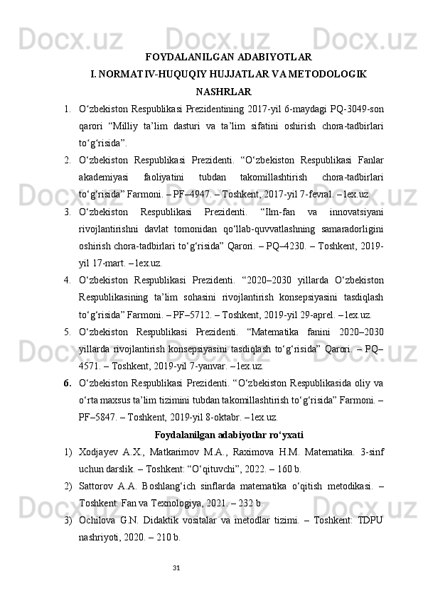 31FOYDALANILGAN ADABIYOTLAR
I. NORMATIV-HUQUQIY HUJJATLAR VA METODOLOGIK
NASHRLAR
1. O zbekiston  Respublikasi  Prezidentining 2017-yil  6-maydagi  PQ-3049-sonʻ
qarori   “Milliy   ta’lim   dasturi   va   ta’lim   sifatini   oshirish   chora-tadbirlari
to g risida”.
ʻ ʻ
2. O‘zbekiston   Respublikasi   Prezidenti.   “O‘zbekiston   Respublikasi   Fanlar
akademiyasi   faoliyatini   tubdan   takomillashtirish   chora-tadbirlari
to‘g‘risida” Farmoni. – PF–4947. – Toshkent, 2017-yil 7-fevral. – lex.uz.
3. O‘zbekiston   Respublikasi   Prezidenti.   “Ilm-fan   va   innovatsiyani
rivojlantirishni   davlat   tomonidan   qo‘llab-quvvatlashning   samaradorligini
oshirish chora-tadbirlari to‘g‘risida” Qarori. – PQ–4230. – Toshkent, 2019-
yil 17-mart. – lex.uz.
4. O‘zbekiston   Respublikasi   Prezidenti.   “2020–2030   yillarda   O‘zbekiston
Respublikasining   ta’lim   sohasini   rivojlantirish   konsepsiyasini   tasdiqlash
to‘g‘risida” Farmoni. – PF–5712. – Toshkent, 2019-yil 29-aprel. – lex.uz.
5. O‘zbekiston   Respublikasi   Prezidenti.   “Matematika   fanini   2020–2030
yillarda   rivojlantirish   konsepsiyasini   tasdiqlash   to‘g‘risida”   Qarori.   –   PQ–
4571. – Toshkent, 2019-yil 7-yanvar. – lex.uz.
6. O‘zbekiston   Respublikasi   Prezidenti.   “O‘zbekiston   Respublikasida   oliy   va
o‘rta maxsus ta’lim tizimini tubdan takomillashtirish to‘g‘risida” Farmoni. –
PF–5847. – Toshkent, 2019-yil 8-oktabr. – lex.uz.
Foydalanilgan adabiyotlar ro‘yxati
1) Xodjayev   A.X.,   Matkarimov   M.A.,   Raximova   H.M.   Matematika.   3-sinf
uchun darslik. – Toshkent: “O‘qituvchi”, 2022. – 160 b.
2) Sattorov   A.A.   Boshlang‘ich   sinflarda   matematika   o‘qitish   metodikasi.   –
Toshkent: Fan va Texnologiya, 2021. – 232 b.
3) Ochilova   G.N.   Didaktik   vositalar   va   metodlar   tizimi.   –   Toshkent:   TDPU
nashriyoti, 2020. – 210 b. 
