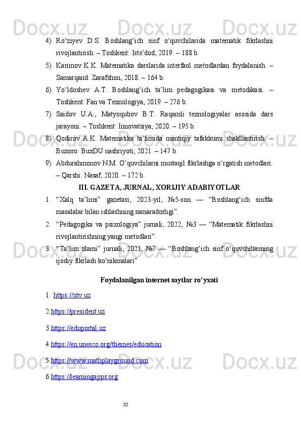324) Ro‘ziyev   D.S.   Boshlang‘ich   sinf   o‘quvchilarida   matematik   fikrlashni
rivojlantirish. – Toshkent: Iste’dod, 2019. – 188 b.
5) Karimov   K.K.   Matematika   darslarida   interfaol   metodlardan   foydalanish.   –
Samarqand: Zarafshon, 2018. – 164 b.
6) Yo‘ldoshev   A.T.   Boshlang‘ich   ta’lim   pedagogikasi   va   metodikasi.   –
Toshkent: Fan va Texnologiya, 2019. – 276 b.
7) Saidov   U.A.,   Matyoqubov   B.T.   Raqamli   texnologiyalar   asosida   dars
jarayoni. – Toshkent: Innovatsiya, 2020. – 195 b.
8) Qodirov   A.K.   Matematika   ta’limida   mantiqiy   tafakkurni   shakllantirish.   –
Buxoro: BuxDU nashriyoti, 2021. – 147 b.
9) Abdurahmonov N.M. O‘quvchilarni mustaqil fikrlashga o‘rgatish metodlari.
– Qarshi: Nasaf, 2020. – 172 b.
III. GAZETA, JURNAL, XORIJIY ADABIYOTLAR
1. “Xalq   ta’limi”   gazetasi,   2023-yil,   №5-son   —   “Boshlang‘ich   sinfda
masalalar bilan ishlashning samaradorligi”.
2. “Pedagogika   va   psixologiya”   jurnali,   2022,   №3   —   “Matematik   fikrlashni
rivojlantirishning yangi metodlari”.
3. “Ta’lim   olami”   jurnali,   2021,   №7   —   “Boshlang‘ich   sinf   o‘quvchilarining
ijodiy fikrlash ko‘nikmalari”
Foydalanilgan internet saytlar ro‘yxati
1. https://xtv.uz   
2. https://president.uz
3. https://eduportal.uz
4. https://en.unesco.org/themes/education
5. https://www.mathplayground.com
6. https://learningapps.org 