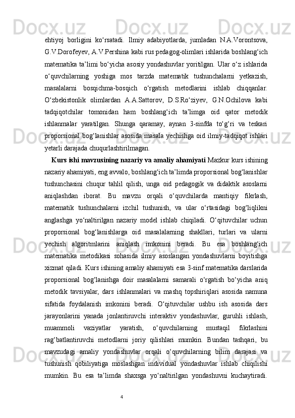 4ehtiyoj   borligini   ko‘rsatadi.   Ilmiy   adabiyotlarda,   jumladan   N.A.Vorontsova,
G.V.Dorofeyev, A.V.Pershina kabi rus pedagog-olimlari ishlarida boshlang‘ich
matematika ta’limi bo‘yicha asosiy yondashuvlar  yoritilgan. Ular o‘z ishlarida
o‘quvchilarning   yoshiga   mos   tarzda   matematik   tushunchalarni   yetkazish,
masalalarni   bosqichma-bosqich   o‘rgatish   metodlarini   ishlab   chiqqanlar.
O‘zbekistonlik   olimlardan   A.A.Sattorov,   D.S.Ro‘ziyev,   G.N.Ochilova   kabi
tadqiqotchilar   tomonidan   ham   boshlang‘ich   ta’limga   oid   qator   metodik
ishlanmalar   yaratilgan.   Shunga   qaramay,   aynan   3-sinfda   to‘g‘ri   va   teskari
proporsional   bog‘lanishlar   asosida   masala   yechishga   oid   ilmiy-tadqiqot   ishlari
yetarli darajada chuqurlashtirilmagan.
Kurs ishi mavzusining nazariy va amaliy ahamiyati   Mazkur kurs ishining
nazariy ahamiyati, eng avvalo, boshlang‘ich ta’limda proporsional bog‘lanishlar
tushunchasini   chuqur   tahlil   qilish,   unga   oid   pedagogik   va   didaktik   asoslarni
aniqlashdan   iborat.   Bu   mavzu   orqali   o‘quvchilarda   mantiqiy   fikrlash,
matematik   tushunchalarni   izchil   tushunish,   va   ular   o‘rtasidagi   bog‘liqlikni
anglashga   yo‘naltirilgan   nazariy   model   ishlab   chiqiladi.   O‘qituvchilar   uchun
proporsional   bog‘lanishlarga   oid   masalalarning   shakllari,   turlari   va   ularni
yechish   algoritmlarini   aniqlash   imkonini   beradi.   Bu   esa   boshlang‘ich
matematika   metodikasi   sohasida   ilmiy   asoslangan   yondashuvlarni   boyitishga
xizmat qiladi.   Kurs ishining amaliy ahamiyati esa 3-sinf matematika darslarida
proporsional   bog‘lanishga   doir   masalalarni   samarali   o‘rgatish   bo‘yicha   aniq
metodik   tavsiyalar,   dars   ishlanmalari   va   mashq   topshiriqlari   asosida   namuna
sifatida   foydalanish   imkonini   beradi.   O‘qituvchilar   ushbu   ish   asosida   dars
jarayonlarini   yanada   jonlantiruvchi   interaktiv   yondashuvlar,   guruhli   ishlash,
muammoli   vaziyatlar   yaratish,   o‘quvchilarning   mustaqil   fikrlashini
rag‘batlantiruvchi   metodlarni   joriy   qilishlari   mumkin.   Bundan   tashqari,   bu
mavzudagi   amaliy   yondashuvlar   orqali   o‘quvchilarning   bilim   darajasi   va
tushunish   qobiliyatiga   moslashgan   individual   yondashuvlar   ishlab   chiqilishi
mumkin.   Bu   esa   ta’limda   shaxsga   yo‘naltirilgan   yondashuvni   kuchaytiradi. 