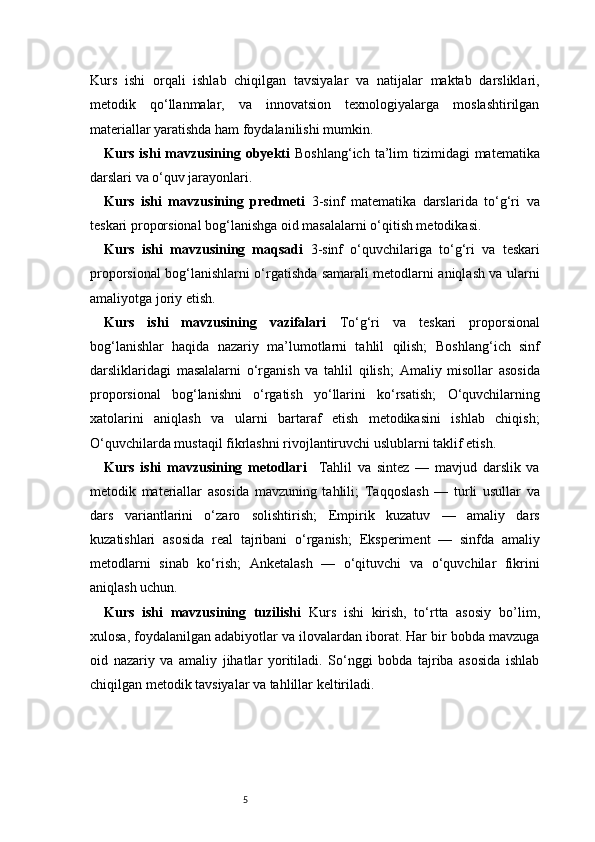 5Kurs   ishi   orqali   ishlab   chiqilgan   tavsiyalar   va   natijalar   maktab   darsliklari,
metodik   qo‘llanmalar,   va   innovatsion   texnologiyalarga   moslashtirilgan
materiallar yaratishda ham foydalanilishi mumkin. 
Kurs  ishi  mavzusining obyekti   Boshlang‘ich  ta’lim   tizimidagi  matematika
darslari va o‘quv jarayonlari.
Kurs   ishi   mavzusining   predmeti   3-sinf   matematika   darslarida   to‘g‘ri   va
teskari proporsional bog‘lanishga oid masalalarni o‘qitish metodikasi.
Kurs   ishi   mavzusining   maqsadi   3-sinf   o‘quvchilariga   to‘g‘ri   va   teskari
proporsional bog‘lanishlarni o‘rgatishda samarali metodlarni aniqlash va ularni
amaliyotga joriy etish.
Kurs   ishi   mavzusining   vazifalari   To‘g‘ri   va   teskari   proporsional
bog‘lanishlar   haqida   nazariy   ma’lumotlarni   tahlil   qilish;   Boshlang‘ich   sinf
darsliklaridagi   masalalarni   o‘rganish   va   tahlil   qilish;   Amaliy   misollar   asosida
proporsional   bog‘lanishni   o‘rgatish   yo‘llarini   ko‘rsatish;   O‘quvchilarning
xatolarini   aniqlash   va   ularni   bartaraf   etish   metodikasini   ishlab   chiqish;
O‘quvchilarda mustaqil fikrlashni rivojlantiruvchi uslublarni taklif etish.
Kurs   ishi   mavzusining   metodlari     Tahlil   va   sintez   —   mavjud   darslik   va
metodik   materiallar   asosida   mavzuning   tahlili;   Taqqoslash   —   turli   usullar   va
dars   variantlarini   o‘zaro   solishtirish;   Empirik   kuzatuv   —   amaliy   dars
kuzatishlari   asosida   real   tajribani   o‘rganish;   Eksperiment   —   sinfda   amaliy
metodlarni   sinab   ko‘rish;   Anketalash   —   o‘qituvchi   va   o‘quvchilar   fikrini
aniqlash uchun.
Kurs   ishi   mavzusining   tuzilishi   Kurs   ishi   kirish,   to‘rtta   asosiy   bo’lim ,
xulosa, foydalanilgan adabiyotlar va ilovalardan iborat. Har bir bobda mavzuga
oid   nazariy   va   amaliy   jihatlar   yoritiladi.   So‘nggi   bobda   tajriba   asosida   ishlab
chiqilgan metodik tavsiyalar va tahlillar keltiriladi. 