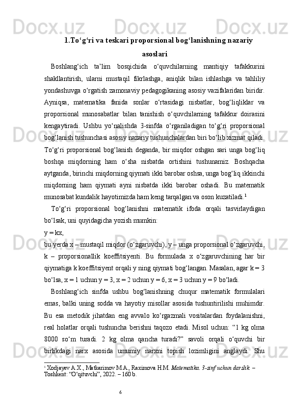 61.To‘g‘ri va teskari proporsional bog‘lanishning nazariy
asoslari
Boshlang‘ich   ta’lim   bosqichida   o‘quvchilarning   mantiqiy   tafakkurini
shakllantirish,   ularni   mustaqil   fikrlashga,   aniqlik   bilan   ishlashga   va   tahliliy
yondashuvga o‘rgatish zamonaviy pedagogikaning asosiy  vazifalaridan biridir.
Ayniqsa,   matematika   fanida   sonlar   o‘rtasidagi   nisbatlar,   bog‘liqliklar   va
proporsional   munosabatlar   bilan   tanishish   o‘quvchilarning   tafakkur   doirasini
kengaytiradi.   Ushbu   yo‘nalishda   3-sinfda   o‘rganiladigan   to‘g‘ri   proporsional
bog‘lanish tushunchasi asosiy nazariy tushunchalardan biri bo‘lib xizmat qiladi.
To‘g‘ri   proporsional   bog‘lanish   deganda,   bir   miqdor   oshgan   sari   unga   bog‘liq
boshqa   miqdorning   ham   o‘sha   nisbatda   ortishini   tushunamiz.   Boshqacha
aytganda, birinchi miqdorning qiymati ikki barobar oshsa, unga bog‘liq ikkinchi
miqdorning   ham   qiymati   ayni   nisbatda   ikki   barobar   oshadi.   Bu   matematik
munosabat kundalik hayotimizda ham keng tarqalgan va oson kuzatiladi. 1
To‘g‘ri   proporsional   bog‘lanishni   matematik   ifoda   orqali   tasvirlaydigan
bo‘lsak, uni quyidagicha yozish mumkin:
y = kx,
bu yerda x – mustaqil miqdor (o‘zgaruvchi), y – unga proporsional o‘zgaruvchi,
k   –   proporsionallik   koeffitsiyenti.   Bu   formulada   x   o‘zgaruvchining   har   bir
qiymatiga k koeffitsiyent orqali y ning qiymati bog‘langan. Masalan, agar k = 3
bo‘lsa, x = 1 uchun y = 3, x = 2 uchun y = 6, x = 3 uchun y = 9 bo‘ladi.
Boshlang‘ich   sinfda   ushbu   bog‘lanishning   chuqur   matematik   formulalari
emas,   balki   uning   sodda   va   hayotiy   misollar   asosida   tushuntirilishi   muhimdir.
Bu   esa   metodik   jihatdan   eng   avvalo   ko‘rgazmali   vositalardan   foydalanishni,
real   holatlar   orqali   tushuncha   berishni   taqozo   etadi.   Misol   uchun:   “1   kg   olma
8000   so‘m   turadi.   2   kg   olma   qancha   turadi?”   savoli   orqali   o‘quvchi   bir
birlikdagi   narx   asosida   umumiy   narxni   topish   lozimligini   anglaydi.   Shu
1
  Xodjayev A.X., Matkarimov M.A., Raximova H.M.  Matematika. 3-sinf uchun darslik.  – 
Toshkent: “O‘qituvchi”, 2022. – 160 b. 
