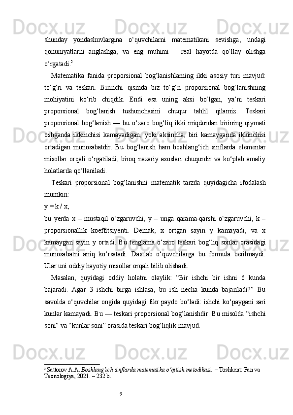 9shunday   yondashuvlargina   o‘quvchilarni   matematikani   sevishga,   undagi
qonuniyatlarni   anglashga,   va   eng   muhimi   –   real   hayotda   qo‘llay   olishga
o‘rgatadi. 2
Matematika   fanida   proporsional   bog‘lanishlarning   ikki   asosiy   turi   mavjud:
to‘g‘ri   va   teskari.   Birinchi   qismda   biz   to‘g‘ri   proporsional   bog‘lanishning
mohiyatini   ko‘rib   chiqdik.   Endi   esa   uning   aksi   bo‘lgan,   ya’ni   teskari
proporsional   bog‘lanish   tushunchasini   chuqur   tahlil   qilamiz.   Teskari
proporsional   bog‘lanish   —   bu   o‘zaro   bog‘liq   ikki   miqdordan   birining   qiymati
oshganda   ikkinchisi   kamayadigan,   yoki   aksincha,   biri   kamayganda   ikkinchisi
ortadigan   munosabatdir.   Bu   bog‘lanish   ham   boshlang‘ich   sinflarda   elementar
misollar   orqali   o‘rgatiladi,   biroq   nazariy   asoslari   chuqurdir   va   ko‘plab   amaliy
holatlarda qo‘llaniladi.
Teskari   proporsional   bog‘lanishni   matematik   tarzda   quyidagicha   ifodalash
mumkin:
y = k / x,
bu   yerda   x   –   mustaqil   o‘zgaruvchi,   y   –   unga   qarama-qarshi   o‘zgaruvchi,   k   –
proporsionallik   koeffitsiyenti.   Demak,   x   ortgan   sayin   y   kamayadi,   va   x
kamaygan   sayin   y   ortadi.   Bu   tenglama   o‘zaro   teskari   bog‘liq   sonlar   orasidagi
munosabatni   aniq   ko‘rsatadi.   Dastlab   o‘quvchilarga   bu   formula   berilmaydi.
Ular uni oddiy hayotiy misollar orqali bilib olishadi.
Masalan,   quyidagi   oddiy   holatni   olaylik:   “Bir   ishchi   bir   ishni   6   kunda
bajaradi.   Agar   3   ishchi   birga   ishlasa,   bu   ish   necha   kunda   bajariladi?”   Bu
savolda o‘quvchilar ongida quyidagi fikr paydo bo‘ladi: ishchi ko‘paygani sari
kunlar kamayadi. Bu — teskari proporsional bog‘lanishdir. Bu misolda “ishchi
soni” va “kunlar soni” orasida teskari bog‘liqlik mavjud.
2
  Sattorov A.A.  Boshlang‘ich sinflarda matematika o‘qitish metodikasi.  – Toshkent: Fan va 
Texnologiya, 2021. – 232 b. 