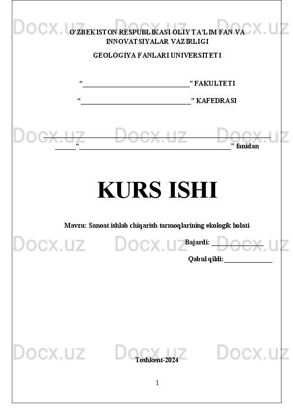 O’ZBEKISTON RESPUBLIKASI  OLIY TA’LIM FAN VA
INNOVATSIYALAR  VAZIRLIGI
GEOLOGIYA FANLARI UNIVERSITETI
“_______________________________” FAKULTETI
“________________________________” KAFEDRASI
__________________________________________________________________
______“____________________________________________” fanidan
KURS ISHI
Mavzu:  Sanoat ishlab chiqarish tarmoqlarining ekologik holati
                                                                              Bajardi: _______________
Qabul qildi:______________
Tоshkеnt - 20 24
1 