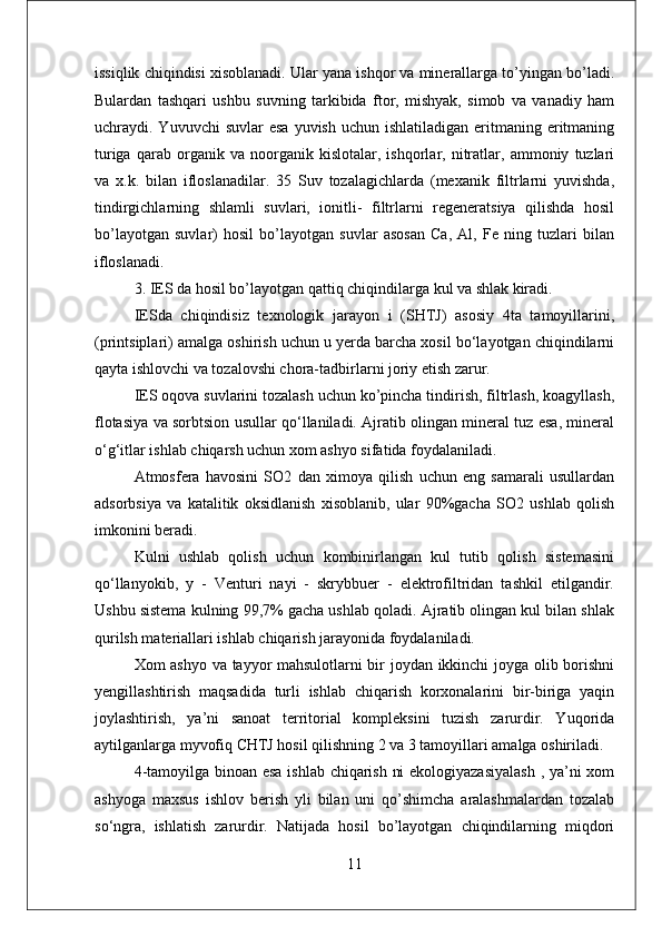 issiqlik chiqindisi xisoblanadi. Ular yana ishqor va minerallarga to’yingan bo’ladi.
Bulardan   tashqari   ushbu   suvning   tarkibida   ftor,   mishyak,   simob   va   vanadiy   ham
uchraydi. Yuvuvchi   suvlar  esa   yuvish  uchun ishlatiladigan  eritmaning eritmaning
turiga   qarab   organik   va   noorganik   kislotalar,   ishqorlar,   nitratlar,   ammoniy   tuzlari
va   x.k.   bilan   ifloslanadilar.   35   Suv   tozalagichlarda   (mexanik   filtrlarni   yuvishda,
tindirgichlarning   shlamli   suvlari,   ionitli-   filtrlarni   regeneratsiya   qilishda   hosil
bo’layotgan   suvlar)   hosil   bo’layotgan   suvlar   asosan   Ca,   Al,   Fe   ning   tuzlari   bilan
ifloslanadi. 
3. IES da hosil bo’layotgan qattiq chiqindilarga kul va shlak kiradi.
IESda   chiqindisiz   texnologik   jarayon   i   (SHTJ)   asosiy   4ta   tamoyillarini,
(printsiplari) amalga oshirish uchun u yerda barcha xosil bo‘layotgan chiqindilarni
qayta ishlovchi va tozalovshi chora-tadbirlarni joriy etish zarur.
IES oqova suvlarini tozalash uchun ko’pincha tindirish, filtrlash, koagyllash,
flotasiya va sorbtsion usullar qo‘llaniladi. Ajratib olingan mineral tuz esa, mineral
o‘g‘itlar ishlab chiqarsh uchun xom ashyo sifatida foydalaniladi. 
Atmosfera   havosini   SO2   dan   ximoya   qilish   uchun   eng   samarali   usullardan
adsorbsiya   va   katalitik   oksidlanish   xisoblanib,   ular   90%gacha   SO2   ushlab   qolish
imkonini beradi. 
Kulni   ushlab   qolish   uchun   kombinirlangan   kul   tutib   qolish   sistemasini
qo‘llanyokib,   y   -   Venturi   nayi   -   skrybbuer   -   elektrofiltridan   tashkil   etilgandir.
Ushbu sistema kulning 99,7% gacha ushlab qoladi. Ajratib olingan kul bilan shlak
qurilsh materiallari ishlab chiqarish jarayonida foydalaniladi. 
Xom ashyo va tayyor mahsulotlarni bir joydan ikkinchi joyga olib borishni
yengillashtirish   maqsadida   turli   ishlab   chiqarish   korxonalarini   bir-biriga   yaqin
joylashtirish,   ya’ni   sanoat   territorial   kompleksini   tuzish   zarurdir.   Yuqorida
aytilganlarga myvofiq CHTJ hosil qilishning 2 va 3 tamoyillari amalga oshiriladi. 
4-tamoyilga binoan esa ishlab chiqarish ni ekologiyazasiyalash  , ya’ni xom
ashyoga   maxsus   ishlov   berish   yli   bilan   uni   qo’shimcha   aralashmalardan   tozalab
so‘ngra,   ishlatish   zarurdir.   Natijada   hosil   bo’layotgan   chiqindilarning   miqdori
11