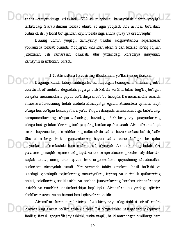 ancha   kamyatirishga   erishiladi,   SO2   ni   miqdorini   kamaytirish   uchun   yoqilg’i
tarkibidagi   S  aralashmani   tozalab   olinib,  so‘ngra   yoqiladi   SO2  ni   hosil   bo’lishini
oldini olish , y hosil bo‘lgandan keyin tozalashga ancha qulay va orzonroqdir. 
Buning   uchun   yoqilg’i   ximiyaviy   usullar   ekigravitasion   separatorlar
yordamida   tozalab   olinadi.   Yoqilg’ini   ekishdan   oldin   S   dan   tozalab   so‘ng   eqilish
jixozlarini   ish   samarasini   oshirish,   ular   yuzasidagi   korroziya   jarayonini
kamaytirish imkonini beradi.
1.2 .  Atmosfera havosining ifloslanishi yo’llari va oqibatlari
Bugungi   kunda tabiiy  muhitga  ko‘rsatilayotgan  texnogen  ta’sirlarning  ortib
borishi   atrof   muhitni   degradatsiyagsiga   olib   kelishi   va   Shu   bilan   bog‘liq   bo‘lgan
bir qator muammolarni paydo bo‘lishiga sabab bo‘lmoqda. Bu muammolar orasida
atmosfera   havosining   holati   alohida   ahamiyatga   egadir.   Atmosfera   qatlami   faqat
o‘ziga hos bo‘lgan hususiyatlari, ya’ni Yuqori darajada harakatchanligi, tarkibidagi
komponentlarining   o‘zgaruvchanligi,   havodagi   fizik-kimyoviy   jarayonlarning
o‘ziga hosligi bilan Yerning boshqa qobig‘laridan ajralib turadi. Atmosfera nafaqat
inson, hayvonatlar, o‘simliklarning nafas  olishi  uchun havo manbasi  bo‘lib, balki
Shu   bilan   birga   tirik   organizmlarning   hayoti   uchun   zarur   bo‘lgan   bir   qator
jaryonlarni   ta’minlashda   ham   muhim   ro’l   o‘ynaydi.   Atmosferaning   holati   Yer
yuzasining issiqlik rejimini belgilaydi va uni temperaturaning keskin siljishlaridan
saqlab   turadi,   uning   ozon   qavati   tirik   organizmlarni   quyoshning   ultrabinafsha
nurlaridan   ximoyalab   turadi.   Yer   yuzasida   tabiiy   zonalarni   hosil   bo‘lishi   va
ulardagi   gidrologik   rejimlarning   xususiyatlari,   tuproq   va   o’simlik   qatlamining
holati,   releflarning   shakllanishi   va   boshqa   jarayonlarning   barchasi   atmosferadagi
issiqlik   va   namlikni   taqsimlanichiga   bog‘liqdir.   Atmosfera-   bu   yerdagi   iqlimini
shakllantiruvchi va obihavoni hosil qiluvchi muhitdir. 
Atmosfera   komponentlarining   fizik-kimyoviy   o‘zgarishlari   atrof   muhit
kimyosining   asosiy   bo‘limlaridan   biridir.   Bu   o‘zgarishlar   nafaqat   tabiiy   (quyosh
faolligi fazasi, geografik joylashishi, sutka vaqti), balki antropogen omillarga ham
12 