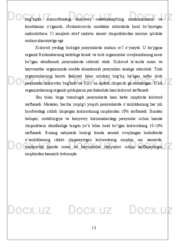 bog‘liqdir.   Atmosferadagi   kimyoviy   reaktsiyalapHing   mexanizmlarini   va
kinetikasini   o‘rganish,   ifloslantiruvchi   moddalar   ishtirokida   hosil   bo‘layotgan
mahsulotlarni   52   aniqlash   atrof   muhitni   sanoat   chiqindilaridan   ximoya   qilishda
muhim ahamiyatga ega.
Kislorod   yerdagi   biologik   jarayonlarda   muhim   ro’l   o‘ynaydi.   U   ko‘pgina
organik Birikmalarning tarkibiga kiradi va tirik organizmlar rivojlanishining asosi
bo‘lgan   oksidlanish   jarayonlarida   ishtirok   etadi.   Kislorod   ta’sirida   inson   va
hayvonatlar   organizmida   modda   almashinish   jarayonlari   amalga   oshiriladi.   Tirik
organizmlarning   hayoti   faoliyati   bilan   uzluksiz   bog‘liq   bo‘lgan   nafas   olish
jarayonlari   kislorodni   bog‘lash   va   CO2   -ni   ajratib   chiqarish   ga   asoslangan.   O‘lik
organizmlarning organik qoldiqlarini parchalashda ham kislorod sarflanadi. 
Shu   bilan   birga   texnologik   jarayonlarda   ham   katta   miqdorda   kislorod
sarflanadi.   Masalan,   barcha   yoqilg‘i   yoqish   jarayonlarida   o‘simliklarning   har   yili
biosferadagi   ishlab   chiqargan   kislorodining   miqdoridan   10%   sarflanadi.   Bundan
tashqari,   metallurgiya   va   kimyoviy   korxonalaridagi   jarayonlar   uchun   hamda
chiqindilarni   oksidlashga   biogen   yo‘li   bilan   hosil   bo‘lgan   kislorodning   10-16%
sarflanadi.   Buning   natijasida   hozirgi   kunda   sanoati   rivojlangan   hududlarda
o‘simliklarning   ishlab   chiqarayotgan   kislorodning   miqdori   uni   sanoatda,
transportda   hamda   inson   va   hayvonotlar   ehtiyojlari   uchun   sarflanayotgan
miqdoridan kamayib ketmoqda.
13 