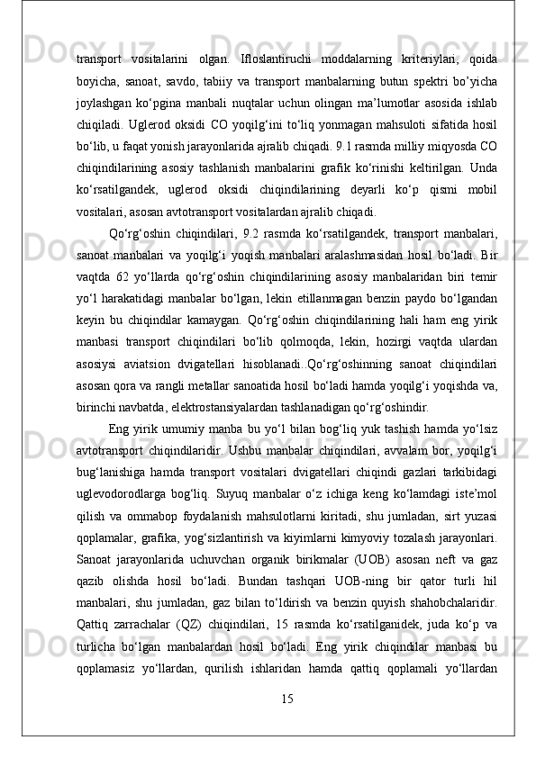 transport   vositalarini   olgan.   Ifloslantiruchi   moddalarning   kriteriylari,   qoida
boyicha,   sanoat,   savdo,   tabiiy   va   transport   manbalarning   butun   spektri   bo’yicha
joylashgan   ko‘pgina   manbali   nuqtalar   uchun   olingan   ma’lumotlar   asosida   ishlab
chiqiladi.   Uglerod   oksidi   CO   yoqilg‘ini   to‘liq   yonmagan   mahsuloti   sifatida   hosil
bo‘lib, u faqat yonish jarayonlarida ajralib chiqadi. 9.1 rasmda milliy miqyosda CO
chiqindilarining   asosiy   tashlanish   manbalarini   grafik   ko‘rinishi   keltirilgan.   Unda
ko‘rsatilgandek,   uglerod   oksidi   chiqindilarining   deyarli   ko‘p   qismi   mobil
vositalari, asosan avtotransport vositalardan ajralib chiqadi.
Qo‘rg‘oshin   chiqindilari,   9.2   rasmda   ko‘rsatilgandek,   transport   manbalari,
sanoat   manbalari   va   yoqilg‘i   yoqish   manbalari   aralashmasidan   hosil   bo‘ladi.   Bir
vaqtda   62   yo‘llarda   qo‘rg‘oshin   chiqindilarining   asosiy   manbalaridan   biri   temir
yo‘l   harakatidagi   manbalar   bo‘lgan,   lekin   etillanmagan   benzin   paydo   bo‘lgandan
keyin   bu   chiqindilar   kamaygan.   Qo‘rg‘oshin   chiqindilarining   hali   ham   eng   yirik
manbasi   transport   chiqindilari   bo‘lib   qolmoqda,   lekin,   hozirgi   vaqtda   ulardan
asosiysi   aviatsion   dvigatellari   hisoblanadi..Qo‘rg‘oshinning   sanoat   chiqindilari
asosan qora va rangli metallar sanoatida hosil bo‘ladi hamda yoqilg‘i yoqishda va,
birinchi navbatda, elektrostansiyalardan tashlanadigan qo‘rg‘oshindir.
Eng   yirik   umumiy   manba   bu   yo‘l   bilan   bog‘liq   yuk   tashish   hamda   yo‘lsiz
avtotransport   chiqindilaridir.   Ushbu   manbalar   chiqindilari,   avvalam   bor,   yoqilg‘i
bug‘lanishiga   hamda   transport   vositalari   dvigatellari   chiqindi   gazlari   tarkibidagi
uglevodorodlarga   bog‘liq.   Suyuq   manbalar   o‘z   ichiga   keng   ko‘lamdagi   iste’mol
qilish   va   ommabop   foydalanish   mahsulotlarni   kiritadi,   shu   jumladan,   sirt   yuzasi
qoplamalar,   grafika,   yog‘sizlantirish   va   kiyimlarni   kimyoviy   tozalash   jarayonlari.
Sanoat   jarayonlarida   uchuvchan   organik   birikmalar   (UOB)   asosan   neft   va   gaz
qazib   olishda   hosil   bo‘ladi.   Bundan   tashqari   UOB-ning   bir   qator   turli   hil
manbalari,   shu   jumladan,   gaz   bilan   to‘ldirish   va   benzin   quyish   shahobchalaridir.
Qattiq   zarrachalar   (QZ)   chiqindilari,   15   rasmda   ko‘rsatilganidek,   juda   ko‘p   va
turlicha   bo‘lgan   manbalardan   hosil   bo‘ladi.   Eng   yirik   chiqindilar   manbasi   bu
qoplamasiz   yo‘llardan,   qurilish   ishlaridan   hamda   qattiq   qoplamali   yo‘llardan
15