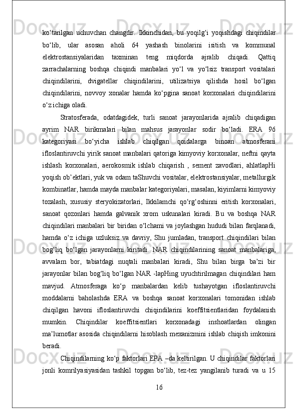 ko‘tarilgan   uchuvchan   changdir.   Ikkinchidan,   bu   yoqilg‘i   yoqishdagi   chiqindilar
bo‘lib,   ular   asosan   aholi   64   yashash   binolarini   isitish   va   kommunal
elektrostansiyalaridan   taxminan   teng   miqdorda   ajralib   chiqadi.   Qattiq
zarrachalarning   boshqa   chiqindi   manbalari   yo‘l   va   yo‘lsiz   transport   vositalari
chiqindilarini,   dvigatellar   chiqindilarini,   utilizatsiya   qilishda   hosil   bo‘lgan
chiqindilarini,   novvoy   xonalar   hamda   ko‘pgina   sanoat   korxonalari   chiqindilarini
o‘z ichiga oladi.
Stratosferada,   odatdagidek,   turli   sanoat   jarayonlarida   ajralib   chiqadigan
ayrim   NAR   birikmalari   bilan   mahsus   jarayonlar   sodir   bo‘ladi.   ERA   96
kategoriyasi   bo‘yicha   ishlab   chiqilgan   qoidalarga   binoan   atmosferani
ifloslantiruvchi yirik sanoat manbalari qatoriga kimyoviy korxonalar, neftni qayta
ishlash   korxonalari,   aerokosmik   ishlab   chiqarish   ,   sement   zavodlari,   ahlatlapHi
yoqish ob’ektlari, yuk va odam taShuvchi vositalar, elektrostansiyalar, metallurgik
kombinatlar, hamda mayda manbalar kategoriyalari, masalan, kiyimlarni kimyoviy
tozalash,   xususiy   steryokizatorlari,   Ikkilamchi   qo‘rg‘oshinni   eritish   korxonalari,
sanoat   qozonlari   hamda   galvanik   xrom   uskunalari   kiradi.   Bu   va   boshqa   NAR
chiqindilari manbalari bir biridan o‘lchami va joylashgan hududi bilan farqlanadi,
hamda   o‘z   ichiga   uzluksiz   va   davriy,   Shu   jumladan,   transport   chiqindilari   bilan
bog‘liq   bo‘lgan   jarayonlarni   kiritadi.   NAR   chiqindilarining   sanoat   manbalariga,
avvalam   bor,   tabiatdagi   nuqtali   manbalari   kiradi,   Shu   bilan   birga   ba’zi   bir
jarayonlar  bilan  bog‘liq  bo‘lgan  NAR   -lapHing  uyuchtirilmagan  chiqindilari   ham
mavjud.   Atmosferaga   ko‘p   manbalardan   kelib   tushayotgan   ifloslantiruvchi
moddalarni   baholashda   ERA   va   boshqa   sanoat   korxonalari   tomonidan   ishlab
chiqilgan   havoni   ifloslantiruvchi   chiqindilarini   koeffitsientlaridan   foydalanish
mumkin.   Chiqindilar   koeffitsientlari   korxonadagi   inshoatlardan   olingan
ma’lumotlar   asosida   chiqindilarni   hisoblash   mexanizmini   ishlab   chiqish   imkonini
beradi.
Chiqindilarning ko‘p faktorlari EPA –da keltirilgan. U chiqindilar faktorlari
jonli   komrilyasiyasidan   tashkil   topgan   bo‘lib,   tez-tez   yangilanib   turadi   va   u   15
16 