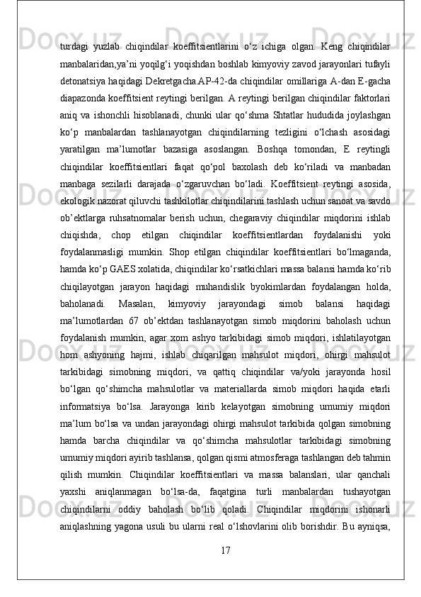 turdagi   yuzlab   chiqindilar   koeffitsientlarini   o‘z   ichiga   olgan.   Keng   chiqindilar
manbalaridan,ya’ni yoqilg‘i yoqishdan boshlab kimyoviy zavod jarayonlari tufayli
detonatsiya haqidagi Dekretgacha.AP-42-da chiqindilar omillariga A-dan E-gacha
diapazonda koeffitsient reytingi berilgan. A reytingi berilgan chiqindilar faktorlari
aniq   va   ishonchli   hisoblanadi,   chunki   ular   qo‘shma   Shtatlar   hududida   joylashgan
ko‘p   manbalardan   tashlanayotgan   chiqindilarning   tezligini   o‘lchash   asosidagi
yaratilgan   ma’lumotlar   bazasiga   asoslangan.   Boshqa   tomondan,   E   reytingli
chiqindilar   koeffitsientlari   faqat   qo‘pol   baxolash   deb   ko‘riladi   va   manbadan
manbaga   sezilarli   darajada   o‘zgaruvchan   bo‘ladi.   Koeffitsient   reytingi   asosida,
ekologik nazorat qiluvchi tashkilotlar chiqindilarini tashlash uchun sanoat va savdo
ob’ektlarga   ruhsatnomalar   berish   uchun,   chegaraviy   chiqindilar   miqdorini   ishlab
chiqishda,   chop   etilgan   chiqindilar   koeffitsientlardan   foydalanishi   yoki
foydalanmasligi   mumkin.   Shop   etilgan   chiqindilar   koeffitsientlari   bo‘lmaganda,
hamda ko‘p GAES xolatida, chiqindilar ko‘rsatkichlari massa balansi hamda ko‘rib
chiqilayotgan   jarayon   haqidagi   muhandislik   byokimlardan   foydalangan   holda,
baholanadi.   Masalan,   kimyoviy   jarayondagi   simob   balansi   haqidagi
ma’lumotlardan   67   ob’ektdan   tashlanayotgan   simob   miqdorini   baholash   uchun
foydalanish   mumkin,   agar   xom   ashyo   tarkibidagi   simob   miqdori,   ishlatilayotgan
hom   ashyoning   hajmi,   ishlab   chiqarilgan   mahsulot   miqdori,   ohirgi   mahsulot
tarkibidagi   simobning   miqdori,   va   qattiq   chiqindilar   va/yoki   jarayonda   hosil
bo‘lgan   qo‘shimcha   mahsulotlar   va   materiallarda   simob   miqdori   haqida   etarli
informatsiya   bo‘lsa.   Jarayonga   kirib   kelayotgan   simobning   umumiy   miqdori
ma’lum   bo‘lsa  va  undan  jarayondagi  ohirgi  mahsulot  tarkibida qolgan  simobning
hamda   barcha   chiqindilar   va   qo‘shimcha   mahsulotlar   tarkibidagi   simobning
umumiy miqdori ayirib tashlansa, qolgan qismi atmosferaga tashlangan deb tahmin
qilish   mumkin.   Chiqindilar   koeffitsientlari   va   massa   balanslari,   ular   qanchali
yaxshi   aniqlanmagan   bo‘lsa-da,   faqatgina   turli   manbalardan   tushayotgan
chiqindilarni   oddiy   baholash   bo‘lib   qoladi.   Chiqindilar   miqdorini   ishonarli
aniqlashning   yagona   usuli   bu  ularni   real   o‘lshovlarini   olib   borishdir.   Bu   ayniqsa,
17 