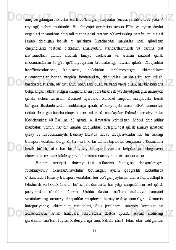 aniq belgilangan faktorlar etarli bo‘lmagan jarayonlar (emissiya faktori, A yoki V
reytingi)   uchun   muhimdir.   Bu   ehtiyojni   qondirish   uchun   EPA   va   ayrim   davlat
organlari tomonidan chiqindi manbalarini testdan o‘tkazishning batafsil  muolajasi
ishlab   chiqilgan   bo‘lib,   u   qo‘shma   Shtatlardagi   manbalar   hosil   qiladigan
chiqindilarni   testdan   o‘tkazish   amaliyotini   standartlashtirish   va   barcha   test
ma’lumotlari   uchun   analitik   kimyo   usullarini   va   sifatini   nazorat   qilish
mexanizmlarini   to‘g‘ri   qo‘llanyoqishini   ta’minlashga   hizmat   qiladi.   Chiqindilar
koeffitsientlaridan,   ko‘pincha,   ob’ektdan   tashlanayotgan   chiqindilarni
ruhsatnomalar   berish   vaqtida   foydalanilsa,   chiqindilar   manbalarini   test   qilish,
barcha xolatlarda, ob’ekt ishini boshlashi bilan va vaqti vaqti bilan, har bir korxona
belgilangan ruhsat etilgan chiqindilar miqdori bilan ish yuritayotganligini namoyon
qilishi   uchun   zarurdir.   Konkret   tajribalar,   konkret   miqdori   aniqlanishi   kerak
bo‘lgan   ifloslantiruvchi   moddalarga   qarab,   o‘tkazyoqishi   zarur.   ERA   tomonidan
ishlab chiqilgan barcha chiqindilarni test qilish muolajalari federal normativ aktlar
Kodeksining   40   Bo‘lim,   60   qismi,   A   ilovasida   keltirilgan.   Mobil   chiqindilar
manbalari   uchun,   har   bir   manba   chiqindilari   birligini   test   qilish   amaliy   jihatdan
qulay   68   hisoblanmaydi.   Bunday   holatda   ishlab   chiqaruvchilar   har   bir   turdagi
transport vositasi, dvigateli turi va h.k.-lar uchun tajribalar seriyasini o‘tkazishlari
kerak   bo‘lib,   ular   har   bir   bunday   transport   vositasi   belgilangan   chegaraviy
chiqindilar miqdori talabiga javob berishini namoyon qilish uchun zarur.
Bundan   tashqari,   doimiy   test   o‘tkazish   faqatgina   chegaralangan,
fotokimyoviy   oksidlantiruvchilar   bo‘lmagan   ayrim   geografik   xududlarda
o‘tkaziladi. Hususiy transport vositalari bor bo‘lgan joylarda, ular avtomobillapHi
tekshirish   va   texnik   hizmat   ko‘rsatish   doirasida   har   yilgi   chiqindilarni   test   qilish
jarayonidan   o‘tishlari   lozim.   Ushbu   dastur   ma’lum   xududda   transport
vositalarining   umumiy   chiqindilar   miqdorini   kamaytirishga   qaratilgan.   Umumiy
kategoriyadagi   chiqindilar   manbalari,   Shu   jumladan,   maishiy   kaminlar   va
xonadonlarni   isitish   tizimlari,   nazoratdan   chetda   qoladi.   Ayrim   alohidagi
gorelkalar   ma’lum   loyiha   kriteriylariga   mos   kelishi   shart,   lekin   ular   sotilgandan
18 