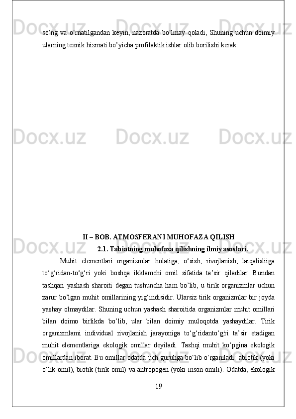 so‘ng   va   o‘rnatilgandan   keyin,   nazoratda   bo‘lmay   qoladi,   Shuning   uchun   doimiy
ularning texnik hizmati bo’yicha profilaktik ishlar olib borilishi kerak.
II – BOB. ATMOSFERANI MUHOFAZA QILISH
2.1. Tabiatning muhofaza qilishning ilmiy asoslari.
Muhit   elementlari   organizmlar   holatiga,   o‘sish,   rivojlanish,   laiqalisliiga
to‘g‘ridan-to‘g‘ri   yoki   boshqa   ikklamchi   omil   sifatida   ta’sir   qiladilar.   Bundan
tashqari   yashash   sharoiti   degan   tushuncha   ham   bo’lib,   u   tirik   organizmlar   uchun
zarur  bo’lgan muhit omillarining yig‘indisidir. Ularsiz tirik organizmlar  bir joyda
yashay  olmaydilar. Shuning uchun  yashash   sharoitida  organizmlar   muhit   omillari
bilan   doimo   birlikda   bo’lib,   ular   bilan   doimiy   muloqotda   yashaydilar.   Tirik
organizmlami   individual   rivojlanish   jarayoniga   to‘g‘ridanto‘g'ri   ta’sir   etadigan
muhit   elementlariga   ekologik   omillar   deyiladi.   Tashqi   muhit   ko‘pgina   ekologik
omillardan iborat. Bu omillar odatda uch guruhga bo‘lib o‘rganiladi: abiotik (yoki
o‘lik omil), biotik (tirik omil) va antropogen (yoki inson omili). Odatda, ekologik
19