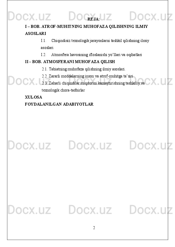 REJA:
I – BOB. ATROF-MUHITNING MUHOFAZA QILISHNING ILMIY
ASOSLARI
I.1. Chiqindisiz texnologik jarayonlarni tashkil qilishning ilmiy
asoslari
I.2. Atmosfera havosining ifloslanishi yo’llari va oqibatlari
II – BOB. ATMOSFERANI MUHOFAZA QILISH
2.1. Tabiatning muhofaza qilishning ilmiy asoslari.
2.2. Zararli moddalarning inson va atrof-muhitga ta’siri
2.3. Zaharli chiqindilar miqdorini kamaytirishning tashkiliy va 
texnologik chora-tadbirlar
XULOSA
FOYDALANILGAN ADABIYOTLAR
2