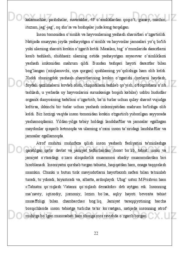 kalamushlar,   pashshalar,   suvaraklar,   49   o‘simliklardan   qoqio‘t,   gumay,   machin,
ituzum, jag‘-jag‘, oq sho‘ra va boshqalar juda keng tarqalgan. 
Inson tomonidan o‘simlik va hayvonlarning yashash sharoitlari o‘zgartirildi.
Natijada muayyan joyda yashayotgan o‘simlik va hayvonlar jamoalari yo‘q bo'lib
yoki ularning sharoiti keskin o‘zgarib ketdi. Masalan, tog‘ o‘rmonlarida daraxtlarni
kesib   tashlash,   shubhasiz   ularning   ostida   yashayotgan   soyasevar   o‘simlikIami
yashash   imkonidan   mahrum   qildi.   Bundan   tashqari   hayoti   daraxtlar   bilan
bog‘langan   (oziqlanuvchi,   uya   qurgan)   qushlaming   yo‘qolishiga   ham   olib   keldi.
Xuddi   shuningdek   yashash   sharoitlarining   keskin   o‘zgarishi   (yerlarni   haydash,
foydali qazilmalarni kovlab olish, chiqindilami tashlab qo‘yish, o'tloqzorlami o‘rib
tashlash,   u   yerlarda   uy   hayvonlarini   surunkasiga   boqish   kabilar)   ushbu   hududlar
organik dunyosining tarkibini o‘zgartirib, ba’zi turlar uchun qulay sharoit vujudga
keltirsa,   ikkinchi   bir   turlar   uchun   yashash   imkoniyatidan   mahrum   bo'lishga   olib
keldi. Biz hozirgi vaqtda inson tomonidan keskin o'zgartirib yuborilgan sayyorada
yashamoqdamiz.   Yildan-yilga   tabiiy   holdagi   landshaftlar   va   jamoalar   egallagan
maydonlar  qisqarib  ketmoqda va  ulaming o‘mini  inson  ta’siridagi  landshaftlar   va
jamoalar egallamoqda.
Atrof   muhitni   muhofaza   qilish   inson   yashash   faoliyatini   ta'minlashga
qaratilgan   qator   davlat   va   jamiyat   tadbirlaridan   iborat   bo`lib,   tabiat,   inson   va
jamiyat   o`rtasidagi   o`zaro   aloqadorlik   muammosi   abadiy   muammolardan   biri
hisoblanadi. Insoniyatni qurshab turgan tabiatni, haqiqatdan ham, onaga taqqoslash
mumkin.   Chunki   u   butun   tirik   mavjudotlarni   hayotbaxsh   nafasi   bilan   ta'minlab
turadi,  to`ydiradi, kiyintiradi  va,  albatta,  ardoqlaydi.  Ulug’  ustoz  M.Prishvin  ham
«Tabiatni   qo`riqlash   Vatanni   qo`riqlash   dеmakdir»   dеb   aytgan   edi.   Insonning
ma’naviy,   iqtisodiy,   jismoniy,   lozim   bo`lsa,   aqliy   hayoti   bеvosita   tabiat
musaffoligi   bilan   chambarchas   bog`liq.   Jamiyat   taraqqiyotining   barcha
bosqichlarida   inson   tabiatga   turlicha   ta'sir   ko`rsatgan,   natijada   insonning   atrof
muhitga bo`lgan munosabati ham shunga mos ravishda o`zgarib borgan. 
22 