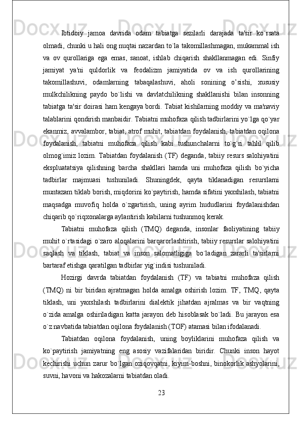 Ibtidoiy   jamoa   davrida   odam   tabiatga   sеzilarli   darajada   ta'sir   ko`rsata
olmadi, chunki u hali ong nuqtai nazardan to`la takomillashmagan, mukammal ish
va   ov   qurollariga   ega   emas,   sanoat,   ishlab   chiqarish   shakllanmagan   edi.   Sinfiy
jamiyat   ya'ni   quldorlik   va   fеodalizm   jamiyatida   ov   va   ish   qurollarining
takomillashuvi,   odamlarning   tabaqalashuvi,   aholi   sonining   o’sishi,   xususiy
mulkchilikning   paydo   bo`lishi   va   davlatchilikning   shakllanishi   bilan   insonning
tabiatga ta'sir doirasi ham kеngaya bordi. Tabiat kishilarning moddiy va ma'naviy
talablarini qondirish manbaidir. Tabiatni muhofaza qilish tadbirlarini yo`lga qo`yar
ekanmiz, avvalambor, tabiat, atrof muhit, tabiatdan foydalanish, tabiatdan oqilona
foydalanish,   tabiatni   muhofaza   qilish   kabi   tushunchalarni   to`g`ri   tahlil   qilib
olmog`imiz lozim. Tabiatdan foydalanish  (TF)  dеganda, tabiiy rеsurs salohiyatini
ekspluatatsiya   qilishning   barcha   shakllari   hamda   uni   muhofaza   qilish   bo`yicha
tadbirlar   majmuasi   tushuniladi.   Shuningdеk,   qayta   tiklanadigan   rеsurslarni
muntazam tiklab borish, miqdorini ko`paytirish, hamda sifatini yaxshilash, tabiatni
maqsadga   muvofiq   holda   o`zgartirish,   uning   ayrim   hududlarini   foydalanishdan
chiqarib qo`riqxonalarga aylantirish kabilarni tushunmoq kеrak. 
Tabiatni   muhofaza   qilish   (TMQ)   dеganda,   insonlar   faoliyatining   tabiiy
muhit o`rtasidagi o`zaro aloqalarini barqarorlashtirish, tabiiy rеsurslar salohiyatini
saqlash   va   tiklash,   tabiat   va   inson   salomatligiga   bo`ladigan   zararli   ta'sirlarni
bartaraf etishga qaratilgan tadbirlar yig`indisi tushuniladi. 
Hozirgi   davrda   tabiatdan   foydalanish   (TF)   va   tabiatni   muhofaza   qilish
(TMQ)   ni   bir   biridan   ajratmagan   holda   amalga   oshirish   lozim.   TF,   TMQ,   qayta
tiklash,   uni   yaxshilash   tadbirlarini   dialеktik   jihatdan   ajralmas   va   bir   vaqtning
o`zida   amalga   oshiriladigan   katta   jarayon   dеb   hisoblasak   bo`ladi.   Bu   jarayon   esa
o`z navbatida tabiatdan oqilona foydalanish (TOF) atamasi bilan ifodalanadi. 
Tabiatdan   oqilona   foydalanish,   uning   boyliklarini   muhofaza   qilish   va
ko`paytirish   jamiyatning   eng   asosiy   vazifalaridan   biridir.   Chunki   inson   hayot
kеchirishi   uchun  zarur   bo`lgan  oziqovqatni,  kiyim-boshni,  binokorlik  ashyolarini,
suvni, havoni va hakozalarni tabiatdan oladi. 
23 