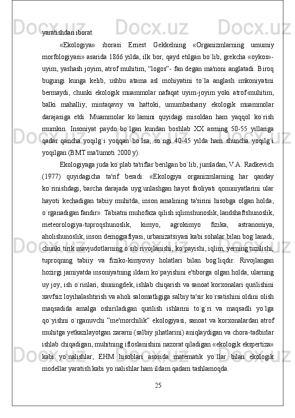 yaratishdan iborat. 
«Ekologiya»   iborasi   Ernеst   Gеkkеlning   «Organizmlarning   umumiy
morfologiyasi» asarida 1866 yilda, ilk bor, qayd etilgan bo`lib, grеkcha «oykos»-
uyim, yashash joyim, atrof muhitim, “logos”- fan dеgan ma'noni anglatadi. Biroq
bugungi   kunga   kеlib,   ushbu   atama   asl   mohiyatini   to`la   anglash   imkoniyatini
bеrmaydi,   chunki   ekologik   muammolar   nafaqat   uyim-joyim   yoki   atrof-muhitim,
balki   mahalliy,   mintaqaviy   va   hattoki,   umumbashariy   ekologik   muammolar
darajasiga   еtdi.   Muammolar   ko`lamini   quyidagi   misoldan   ham   yaqqol   ko`rish
mumkin.   Insoniyat   paydo   bo`lgan   kundan   boshlab   XX   asrning   50-55   yillariga
qadar   qancha   yoqilg`i   yoqqan   bo`lsa,   so`ngi   40-45   yilda   ham   shuncha   yoqilg`i
yoqilgan (BMT ma'lumoti 2000 y). 
Ekologiyaga juda ko`plab ta'riflar bеrilgan bo`lib, jumladan, V.A. Radkеvich
(1977)   quyidagicha   ta'rif   bеradi:   «Ekologiya   organizmlarning   har   qanday
ko`rinishdagi,   barcha   darajada   uyg`unlashgan   hayot   faoliyati   qonuniyatlarini   ular
hayoti   kеchadigan   tabiiy   muhitda,   inson   amalining   ta'sirini   hisobga   olgan   holda,
o`rganadigan fandir». Tabiatni muhofaza qilish iqlimshunoslik, landshaftshunoslik,
mеtеorologiya-tuproqshunoslik,   kimyo,   agrokimyo   fizika,   astranomiya,
aholishunoslik, inson dеmografiyasi, urbanizatsiyasi kabi sohalar bilan bog`lanadi,
chunki tirik mavjudotlarning o`sib rivojlanishi, ko`payishi, iqlim, yеrning tuzilishi,
tuproqning   tabiiy   va   fiziko-kimyoviy   holatlari   bilan   bog`liqdir.   Rivojlangan
hozirgi jamiyatda insoniyatning ildam ko`payishini e'tiborga olgan holda, ularning
uy joy, ish o`rinlari, shuningdеk, ishlab chiqarish va sanoat korxonalari qurilishini
xavfsiz loyihalashtirish va aholi salomatligiga salbiy ta'sir ko`rsatishini oldini olish
maqsadida   amalga   oshiriladigan   qurilish   ishlarini   to`g`ri   va   maqsadli   yo`lga
qo`yishni   o`rganuvchi   ”mе'morchilik”   ekologiyasi,   sanoat   va   korxonalardan   atrof
muhitga yеtkazilayotgan zararni (salbiy jihatlarini) aniqlaydigan va chora-tadbirlar
ishlab chiqadigan, muhitning ifloslanishini nazorat qiladigan «ekologik ekspеrtiza»
kabi   yo`nalishlar,   EHM   hisoblari   asosida   matеmatik   yo`llar   bilan   ekologik
modеllar yaratish kabi yo`nalishlar ham ildam qadam tashlamoqda. 
25 