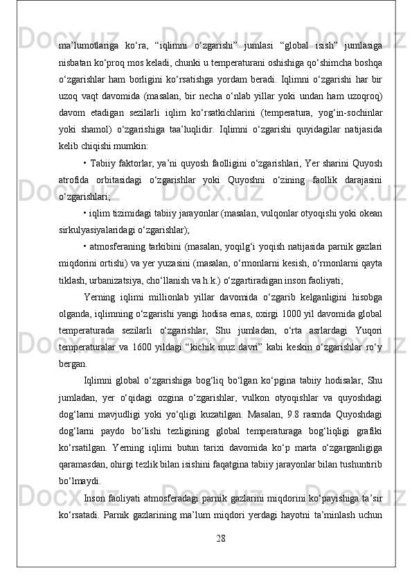 ma’lumotlariga   ko‘ra,   “iqlimni   o‘zgarishi”   jumlasi   “global   isish”   jumlasiga
nisbatan ko‘proq mos keladi, chunki u temperaturani oshishiga qo‘shimcha boshqa
o‘zgarishlar   ham   borligini   ko‘rsatishga   yordam   beradi.   Iqlimni   o‘zgarishi   har   bir
uzoq   vaqt   davomida   (masalan,   bir   necha   o‘nlab   yillar   yoki   undan   ham   uzoqroq)
davom   etadigan   sezilarli   iqlim   ko‘rsatkichlarini   (temperatura,   yog‘in-sochinlar
yoki   shamol)   o‘zgarishiga   taa’luqlidir.   Iqlimni   o‘zgarishi   quyidagilar   natijasida
kelib chiqishi mumkin:
• Tabiiy faktorlar, ya’ni quyosh faolligini o‘zgarishlari, Yer sharini Quyosh
atrofida   orbitasidagi   o‘zgarishlar   yoki   Quyoshni   o‘zining   faollik   darajasini
o‘zgarishlari; 
• iqlim tizimidagi tabiiy jarayonlar (masalan, vulqonlar otyoqishi yoki okean
sirkulyasiyalaridagi o‘zgarishlar); 
• atmosferaning tarkibini (masalan, yoqilg‘i yoqish natijasida parnik gazlari
miqdorini ortishi) va yer yuzasini (masalan, o‘rmonlarni kesish, o‘rmonlarni qayta
tiklash, urbanizatsiya, cho‘llanish va h.k.) o‘zgartiradigan inson faoliyati; 
Yerning   iqlimi   millionlab   yillar   davomida   o‘zgarib   kelganligini   hisobga
olganda, iqlimning o‘zgarishi yangi hodisa emas, oxirgi 1000 yil davomida global
temperaturada   sezilarli   o‘zgarishlar,   Shu   jumladan,   o‘rta   asrlardagi   Yuqori
temperaturalar   va   1600   yildagi   “kichik   muz   davri”   kabi   keskin   o‘zgarishlar   ro‘y
bergan.
Iqlimni   global   o‘zgarishiga   bog‘liq   bo‘lgan   ko‘pgina   tabiiy   hodisalar,   Shu
jumladan,   yer   o‘qidagi   ozgina   o‘zgarishlar,   vulkon   otyoqishlar   va   quyoshdagi
dog‘larni   mavjudligi   yoki   yo‘qligi   kuzatilgan.   Masalan,   9.8   rasmda   Quyoshdagi
dog‘larni   paydo   bo‘lishi   tezligining   global   temperaturaga   bog‘liqligi   grafiki
ko‘rsatilgan.   Yerning   iqlimi   butun   tarixi   davomida   ko‘p   marta   o‘zgarganligiga
qaramasdan, ohirgi tezlik bilan isishini faqatgina tabiiy jarayonlar bilan tushuntirib
bo‘lmaydi.
Inson faoliyati atmosferadagi  parnik gazlarini  miqdorini ko‘payishiga ta’sir
ko‘rsatadi.   Parnik   gazlarining   ma’lum   miqdori   yerdagi   hayotni   ta’minlash   uchun
28 