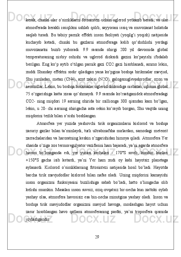 kerak, chunki ular o‘simliklarni fotosintezi uchun uglerod yetkazib beradi, va ular
atmosferada kerakli issiqlikni ushlab qolib, sayyorani issiq va muvozanat holatida
saqlab   turadi.   Bu   tabiiy   parnik   effekti   inson   faoliyati   (yoqilg‘i   yoqish)   natijasida
kuchayib   ketadi,   chunki   bu   gazlarni   atmosferaga   kelib   qo‘shshlishi   yerdagi
muvozanatni   buzib   yuboradi.   9.9   rasmda   ohirgi   200   yil   davomida   global
temperaturaning   nisbiy   oshishi   va   uglerod   dioksidi   gazini   ko‘payishi   ifodalab
berilgan.   Eng  ko‘p  aytib  o‘tilgan  parnik  gazi  CO2   gazi   hisoblanadi,  ammo  lekin,
xuddi Shunday effektni  sodir  qiladigan yana ko‘pgina boshqa birikmalar mavjud,
Shu   jumladan,   metan   (CN4),   azot   zakisi   (N2O),   galogenuglevodorodlar,   ozon   va
aerozollar. Lekin, bu boshqa birikmalar uglerod dioksidiga nisbatan, iqlimni global
75 o‘zgarishiga katta xissa qo‘shmaydi. 9.9 rasmda ko‘rsatiganidek atmosferadagi
CO2-   ning   miqdori   19   asrning   ohirida   bir   millionga   300   qismdan   kam   bo‘lgan,
lekin,  u   20-   chi   asrning   ohirigacha   asta   sekin   ko‘rayib   borgan,   Shu  vaqtda   uning
miqdorini tezlik bilan o‘sishi boshlangan.
Atmosfera   yer   yuzida   yashovchi   tirik   organizmlarni   kislorod   va   boshqa
zaruriy   gazlar   bilan   ta’minlaydi,   turli   ultrabinafsha   nurlardan,   samodagi   meteorit
zarrachalaridan va haroratning keskin o’zgarishidan himoya qiladi. Atmosfera Yer
sharida o’ziga xos termoregulyator vazifasini ham bajaradi, ya’ni agarda atmosfera
havosi   bo’lmaganda   edi,   yer   yuzasi   kechalari   -   170°S   sovib,   kunduz   kunlari
+150°S   gacha   isib   ketardi,   ya’ni   Yer   ham   xudi   oy   kabi   hayotsiz   planetaga
aylanardi.   Kislorod   o’simliklarning   fotosintezi   natijasida   hosil   bo’ladi.   Hayotda
barcha   tirik   mavjudodlar   kislorod   bilan   nafas   oladi.   Uning   miqdorini   kamayishi
inson   organizmi   funksiyasini   buzilishiga   sabab   bo’ladi,   hatto   o’limgacha   olib
kelishi   mumkin.  Masalan   inson  suvsiz,  oziq-ovqatsiz  bir-necha  kun  xattoki  oylab
yashay   olsa,   atmosfera   havosisiz   esa   bin-necha   minutgina   yashay   oladi.  Inson   va
boshqa   tirik   mavjudodlar   organizmi   mavjud   havoga,   moslashgan   hayot   uchun
zarur   hisoblangan   havo   qatlami   atmosferaning   pastki,   ya’ni   troposfera   qismida
joylashgandir. 
29 