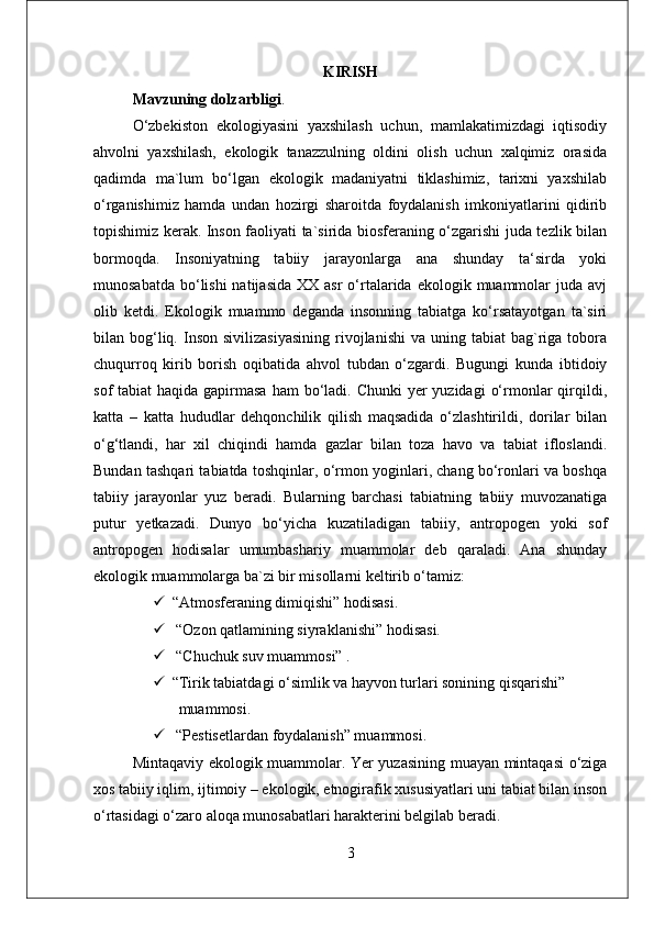KIRISH
Mavzuning dolzarbligi . 
O‘zbekiston   ekologiyasini   yaxshilash   uchun,   mamlakatimizdagi   iqtisodiy
ahvolni   yaxshilash,   ekologik   tanazzulning   oldini   olish   uchun   xalqimiz   orasida
qadimda   ma`lum   bo‘lgan   ekologik   madaniyatni   tiklashimiz,   tarixni   yaxshilab
o‘rganishimiz   hamda   undan   hozirgi   sharoitda   foydalanish   imkoniyatlarini   qidirib
topishimiz kerak. Inson faoliyati ta`sirida biosferaning o‘zgarishi juda tezlik bilan
bormoqda.   Insoniyatning   tabiiy   jarayonlarga   ana   shunday   ta‘sirda   yoki
munosabatda  bo‘lishi  natijasida   XX asr  o‘rtalarida  ekologik muammolar  juda  avj
olib   ketdi.   Ekologik   muammo   deganda   insonning   tabiatga   ko‘rsatayotgan   ta`siri
bilan  bog‘liq.  Inson  sivilizasiyasining   rivojlanishi   va  uning  tabiat   bag`riga  tobora
chuqurroq   kirib   borish   oqibatida   ahvol   tubdan   o‘zgardi.   Bugungi   kunda   ibtidoiy
sof  tabiat  haqida gapirmasa  ham  bo‘ladi. Chunki  yer  yuzidagi  o‘rmonlar  qirqildi,
katta   –   katta   hududlar   dehqonchilik   qilish   maqsadida   o‘zlashtirildi,   dorilar   bilan
o‘g‘tlandi,   har   xil   chiqindi   hamda   gazlar   bilan   toza   havo   va   tabiat   ifloslandi.
Bundan tashqari tabiatda toshqinlar, o‘rmon yoginlari, chang bo‘ronlari va boshqa
tabiiy   jarayonlar   yuz   beradi.   Bularning   barchasi   tabiatning   tabiiy   muvozanatiga
putur   yetkazadi.   Dunyo   bo‘yicha   kuzatiladigan   tabiiy,   antropogen   yoki   sof
antropogen   hodisalar   umumbashariy   muammolar   deb   qaraladi.   Ana   shunday
ekologik muammolarga ba`zi bir misollarni keltirib o‘tamiz: 
 “Atmosferaning dimiqishi” hodisasi. 
  “Ozon qatlamining siyraklanishi” hodisasi. 
  “Chuchuk suv muammosi” . 
 “Tirik tabiatdagi o‘simlik va hayvon turlari sonining qisqarishi”
            muammosi. 
  “Pestisetlardan foydalanish” muammosi. 
Mintaqaviy ekologik muammolar. Yer yuzasining muayan mintaqasi  o‘ziga
xos tabiiy iqlim, ijtimoiy – ekologik, etnogirafik xususiyatlari uni tabiat bilan inson
o‘rtasidagi o‘zaro aloqa munosabatlari harakterini belgilab beradi. 
3