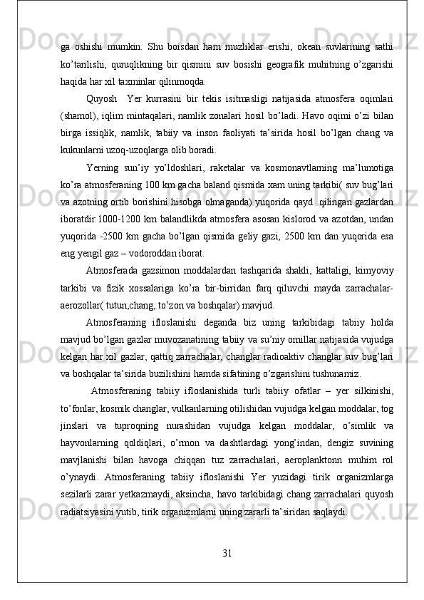 ga   oshishi   mumkin.   Shu   boisdan   ham   muzliklar   erishi,   okean   suvlarining   sathi
ko’tarilishi,   quruqlikning   bir   qismini   suv   bosishi   geografik   muhitning   o’zgarishi
haqida har xil taxminlar qilinmoqda. 
Quyosh     Yer   kurrasini   bir   tekis   isitmasligi   natijasida   atmosfera   oqimlari
(shamol),   iqlim   mintaqalari,  namlik   zonalari   hosil   bo’ladi.   Havo   oqimi   o’zi   bilan
birga   issiqlik,   namlik,   tabiiy   va   inson   faoliyati   ta’sirida   hosil   bo’lgan   chang   va
kukunlarni uzoq-uzoqlarga olib boradi. 
Yerning   sun’iy   yo’ldoshlari,   raketalar   va   kosmonavtlarning   ma’lumotiga
ko’ra atmosferaning 100 km gacha baland qismida xam uning tarkibi( suv bug’lari
va azotning ortib borishini hisobga olmaganda) yuqorida qayd   qilingan gazlardan
iboratdir.1000-1200 km  balandlikda  atmosfera  asosan  kislorod va azotdan, undan
yuqorida -2500 km  gacha bo’lgan qismida  geliy gazi, 2500 km  dan yuqorida  esa
eng yengil gaz – vodoroddan iborat. 
Atmosferada   gazsimon   moddalardan   tashqarida   shakli,   kattaligi,   kimyoviy
tarkibi   va   fizik   xossalariga   ko’ra   bir-birridan   farq   qiluvchi   mayda   zarrachalar-
aerozollar( tutun,chang, to’zon va boshqalar) mavjud. 
Atmosferaning   ifloslanishi   deganda   biz   uning   tarkibidagi   tabiiy   holda
mavjud bo’lgan gazlar muvozanatining tabiiy va su’niy omillar natijasida vujudga
kelgan har xil gazlar, qattiq zarrachalar, changlar radioaktiv changlar suv bug’lari
va boshqalar ta’sirida buzilishini hamda sifatining o’zgarishini tushunamiz.
  Atmosferaning   tabiiy   ifloslanishida   turli   tabiiy   ofatlar   –   yer   silkinishi,
to’fonlar, kosmik changlar, vulkanlarning otilishidan vujudga kelgan moddalar, tog
jinslari   va   tuproqning   nurashidan   vujudga   kelgan   moddalar,   o’simlik   va
hayvonlarning   qoldiqlari,   o’rmon   va   dashtlardagi   yong’indan,   dengiz   suvining
mavjlanishi   bilan   havoga   chiqqan   tuz   zarrachalari,   aeroplanktonn   muhim   rol
o’ynaydi.   Atmosferaning   tabiiy   ifloslanishi   Yer   yuzidagi   tirik   organizmlarga
sezilarli  zarar   yetkazmaydi,  aksincha,  havo  tarkibidagi   chang  zarrachalari   quyosh
radiatsiyasini yutib, tirik organizmlarni uning zararli ta’siridan saqlaydi. 
31