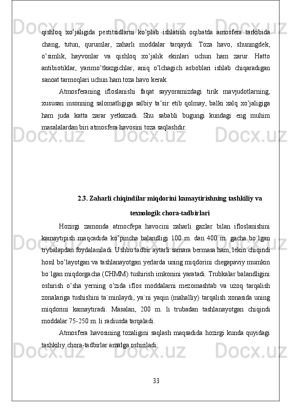 qishloq   xo’jaligida   pestitsidlarni   ko’plab   ishlatish   oqibatda   amosfera   tarkibida
chang,   tutun,   qurumlar,   zaharli   moddalar   tarqaydi.   Тoza   havo,   shuningdek,
o’simlik,   hayvonlar   va   qishloq   xo’jalik   ekinlari   uchun   ham   zarur.   Hatto
antibiotiklar,   yarimo’tkazgichlar,   aniq   o’lchagich   asboblari   ishlab   chiqaradigan
sanoat tarmoqlari uchun ham toza havo kerak. 
Atmosferaning   ifloslanishi   faqat   sayyoramizdagi   tirik   mavjudotlarning,
xususan   insonning   salomatligiga   salbiy   ta’sir   etib   qolmay,   balki   xalq   xo’jaligiga
ham   juda   katta   zarar   yetkazadi.   Shu   sababli   bugungi   kundagi   eng   muhim
masalalardan biri atmosfera havosini toza saqlashdir. 
2.3. Zaharli chiqindilar miqdorini kamaytirishning tashkiliy va
texnologik chora-tadbirlari  
Hozirgi   zamonda   atmocfepa   havocini   zaharli   gazlar   bilan   ifloslanishini
kamaytipish   maqcadida   ko’pincha   balandligi   100   m.   dan   400   m.   gacha   bo`lgan
trybalapdan foydalaniladi. Ushbu tadbir aytarli samara bermasa ham, lekin chiqindi
hosil bo’layotgan va tashlanayotgan yerlarda uning miqdorini chegapaviy mumkin
bo`lgan miqdorgacha (CHMM) tushirish imkonini yaratadi. Trubkalar balandligini
oshirish   o’sha   yerning   o’zida   iflos   moddalarni   mezomashtab   va   uzoq   tarqalish
zonalariga tushishini  ta`minlaydi, ya`ni  yaqin (mahalliy)  tarqalish xonasida uning
miqdorini   kamaytiradi.   Masalan,   200   m.   li   trubadan   tashlanayotgan   chiqindi
moddalar 75-250 m. li radiusda tarqaladi. 
Atmosfera havosining  tozaligini   saqlash  maqsadida   hozirgi   kunda quyidagi
tashkiliy chora-tadbirlar amalga oshiriladi: 
33 