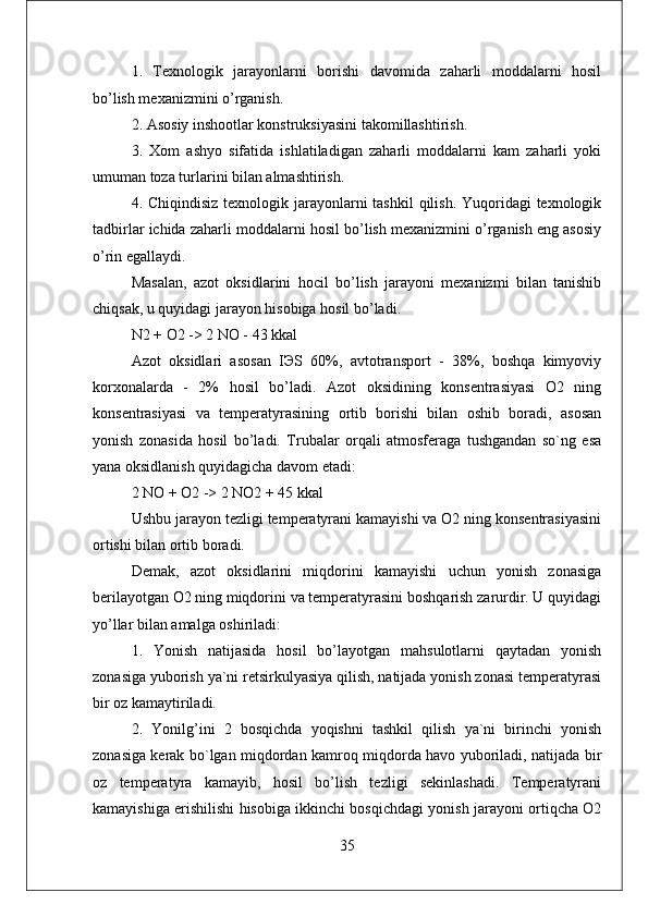 1.   Texnologik   jarayonlarni   borishi   davomida   zaharli   moddalarni   hosil
bo’lish mexanizmini o’rganish. 
2. Asosiy inshootlar konstruksiyasini takomillashtirish. 
3.   Xom   ashyo   sifatida   ishlatiladigan   zaharli   moddalarni   kam   zaharli   yoki
umuman toza turlarini bilan almashtirish. 
4. Chiqindisiz  texnologik jarayonlarni  tashkil  qilish. Yuqoridagi  texnologik
tadbirlar ichida zaharli moddalarni hosil bo’lish mexanizmini o’rganish eng asosiy
o’rin egallaydi. 
Masalan,   azot   oksidlarini   hocil   bo’lish   jarayoni   mexanizmi   bilan   tanishib
chiqsak, u quyidagi jarayon hisobiga hosil bo’ladi.
N2 + O2 -> 2 NO - 43 kkal 
Azot   oksidlari   asosan   IЭS   60%,   avtotransport   -   38%,   boshqa   kimyoviy
korxonalarda   -   2%   hosil   bo’ladi.   Azot   oksidining   konsentrasiyasi   O2   ning
konsentrasiyasi   va   temperatyrasining   ortib   borishi   bilan   oshib   boradi,   asosan
yonish   zonasida   hosil   bo’ladi.   Trubalar   orqali   atmosferaga   tushgandan   so`ng   esa
yana oksidlanish quyidagicha davom etadi: 
2 NO + O2 -> 2 NO2 + 45 kkal 
Ushbu jarayon tezligi temperatyrani kamayishi va O2 ning konsentrasiyasini
ortishi bilan ortib boradi. 
Demak,   azot   oksidlarini   miqdorini   kamayishi   uchun   yonish   zonasiga
berilayotgan O2 ning miqdorini va temperatyrasini boshqarish zarurdir. U quyidagi
yo’llar bilan amalga oshiriladi: 
1.   Yonish   natijasida   hosil   bo’layotgan   mahsulotlarni   qaytadan   yonish
zonasiga yuborish ya`ni retsirkulyasiya qilish, natijada yonish zonasi temperatyrasi
bir oz kamaytiriladi. 
2.   Yonilg’ini   2   bosqichda   yoqishni   tashkil   qilish   ya`ni   birinchi   yonish
zonasiga kerak bo`lgan miqdordan kamroq miqdorda havo yuboriladi, natijada bir
oz   temperatyra   kamayib,   hosil   bo’lish   tezligi   sekinlashadi.   Temperatyrani
kamayishiga erishilishi hisobiga ikkinchi bosqichdagi yonish jarayoni ortiqcha O2
35 