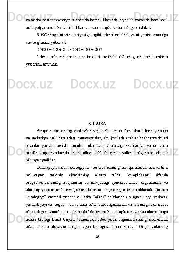 va ancha past temperatyra sharoitida boradi. Hatijada 2 yonish zonasida ham hosil
bo’layotgan azot oksidlari 2-3 baravar kam miqdorda bo’lishiga erishiladi. 
3. NO ning sintezi reaksiyasiga ingibitorlarni qo’shish ya`ni yonish zonasiga
suv bug’larini yuborish:
2 N2O + 2 S + O -> 2 N2 + SO + SO2 
Lekin,   ko’p   miqdorda   suv   bug’lari   berilishi   CO   ning   miqdorini   oshirib
yuborishi mumkin.
XULOSA
Barqaror   sanoatning   ekologik   rivojlanishi   uchun   shart-sharoitlarni   yaratish
va   saqlashga   turli   darajadagi   mutaxassislar,   shu   jumladan   tabiat   boshqaruvchilari
insonlar   yordam   berishi   mumkin,   ular   turli   darajadagi   ekotizimlar   va   umuman
biosferaning   rivojlanishi,   mavjudligi,   ishlash   qonuniyatlari   to‘g‘risida   chuqur
bilimga egadirlar. 
Darhaqiqat, sanoat ekologiyasi - bu biosferaning turli qismlarida tirik va tirik
bo‘lmagan   tarkibiy   qismlarning   o‘zaro   ta’siri   komplekslari   sifatida
biogeotsenozlarning   rivojlanishi   va   mavjudligi   qonuniyatlarini,   organizmlar   va
ularning yashash muhitining o‘zaro ta’sirini o‘rganadigan fan hisoblanadi. Tarixan
“ekologiya”   atamasi   yunoncha   ikkita   “oikos”   so‘zlaridan   olingan   -   uy,   yashash,
yashash joyi va ‘logos” - bu so‘zma-so‘z "tirik organizmlar va ularning atrof-muhit
o‘rtasidagi munosabatlar to‘g‘risida" degan ma’noni anglatadi. Ushbu atama fanga
nemis   biologi   Ernst   Gaykel   tomonidan   1866   yilda   organizmlarning   atrof-muhit
bilan   o‘’zaro   aloqasini   o‘rganadigan   biologiya   fanini   kiritdi.   “Organizmlarning
36 