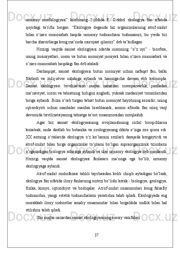 umumiy   morfologiyasi”   kitobining   2-jildida   E.   Gekkel   ekologiya   fan   sifatida
quyidagi   ta’rifni   bergan:   “Ekologiya   deganda   biz   organizmlarning   atrof-muhit
bilan   o‘zaro   munosabati   haqida   umumiy   tushunchani   tushunamiz,   bu   yerda   biz
barcha sharoitlarga keng ma’noda murojaat qilamiz” deb ta’kidlagan. 
Hozirgi   vaqtda   sanoat   ekologiyasi   odatda   insonning   “o‘z   uyi”   -   biosfera,
uning xususiyatlari, inson va butun insoniyat jamiyati bilan o‘zaro munosabati va
o‘zaro munosabati haqidagi fan deb ataladi. 
Darhaqiqat,   sanoat   ekologiyasi   butun   insoniyat   uchun   nafaqat   fan,   balki
fikrlash   va   xulq-atvor   uslubiga   aylandi   va   hanuzgacha   davom   etib   kelmoqda.
Sanoat   ekologiyasi   tsivilizatsion   nuqtai   nazardan   insonparvarlik,   jumladan
ma’naviyat, inson va tabiatning birligini anglash, yuksak madaniyat tomonlaridan
biriga aylandi. Bizni o‘rab turgan tabiat butun insoniyat hayotining asosidir, uning
iqtisodiyoti   uchun   manbalar   manbai   hisoblanadi,   ammo   afsuski   fan   uzoq   vaqt
davomida tsivilizatsiyaning tabiatga ta’siri muammosidan uzoqlashdi. 
Agar   biz   sanoat   ekologiyasining   rivojlanishining   izchil   bosqichlarini
kuzatsak,  unda  dastlab  bu  botanika  va  zoologiyaning ikkita  o‘ziga  xos  qismi   edi.
XX   asrning   o‘rtalarida   ekologiya   o‘z   ko‘lamini   sezilarli   darajada   kengaytirdi   va
atrof-muhit   bilan   birga   organizmlar   to‘plami   bo‘lgan   supraorganizmik   tizimlarni
o‘rganadigan biologiya sohasiga aylandi va ular umumiy ekologiya deb nomlandi.
Hozirgi   vaqtda   sanoat   ekologiyasi   fanlararo   ma’noga   ega   bo‘lib,   umumiy
ekologiyaga aylandi. 
Atrof-muhit   muhofazasi   tahlili   tajribasidan   kelib   chiqib   aytadigan   bo‘lsak,
ekologiya fan sifatida ilmiy fanlarning sintezi bo‘lishi kerak - biologiya, geologiya,
fizika,   kimyo,   iqtisodiyot   va   boshqalar.   Atrof-muhit   muammolari   keng   falsafiy
tushunishni,   yangi   estetik   tushunchalarni   yaratishni   talab   qiladi.   Ekologiyada   eng
murakkab   ilmiy   inshootlar   amaliy   muammolar   bilan   birgalikda   zudlik   bilan   hal
etilishini talab qiladi.
Shu nuqtai nazardan sanoat ekologiyasining asosiy vazifalari: 
37 