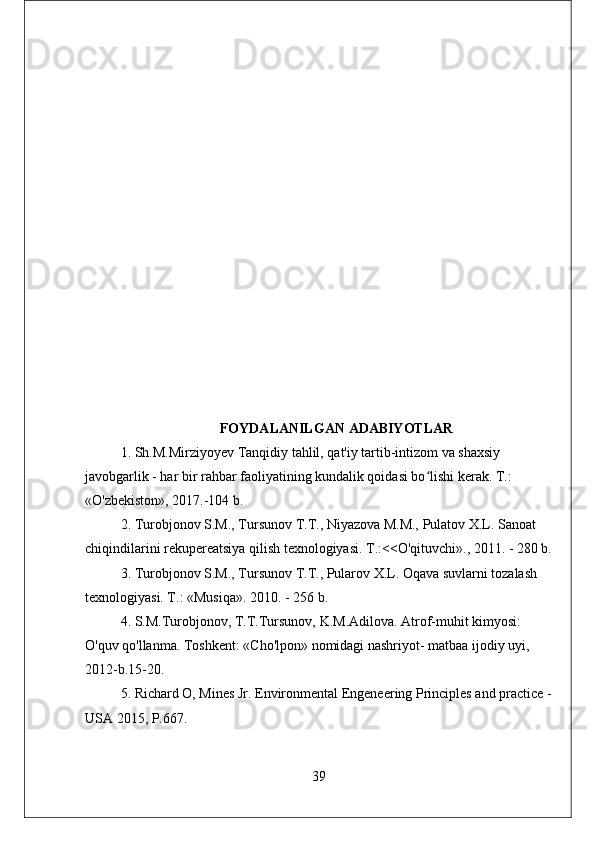 FOYDALANILGAN ADABIYOTLAR
1. Sh.M.Mirziyoyev Tanqidiy tahlil, qat'iy tartib-intizom va shaxsiy 
javobgarlik - har bir rahbar faoliyatining kundalik qoidasi bo lishi kerak. T.: ʻ
«O'zbekiston», 2017.-104 b.
2. Turobjonov S.M., Tursunov T.T., Niyazova M.M., Pulatov X.L. Sanoat 
chiqindilarini rekupereatsiya qilish texnologiyasi. T.:<O'qituvchi»., 2011. - 280 b.
3. Turobjonov S.M., Tursunov T.T., Pularov X.L. Oqava suvlarni tozalash 
texnologiyasi. T.: «Musiqa». 2010. - 256 b.
4. S.M.Turobjonov, T.T.Tursunov, K.M.Adilova. Atrof-muhit kimyosi: 
O'quv qo'llanma. Toshkent: «Cho'lpon» nomidagi nashriyot- matbaa ijodiy uyi, 
2012-b.15-20.
5. Richard O, Mines Jr. Environmental Engeneering Principles and practice -
USA 2015, P.667.
39 