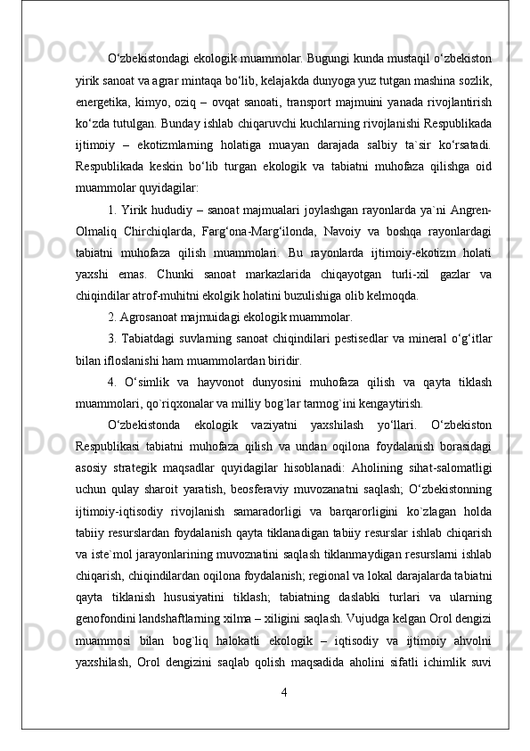 O‘zbekistondagi ekologik muammolar. Bugungi kunda mustaqil o‘zbekiston
yirik sanoat va agrar mintaqa bo‘lib, kelajakda dunyoga yuz tutgan mashina sozlik,
energetika,   kimyo,   oziq   –   ovqat   sanoati,   transport   majmuini   yanada   rivojlantirish
ko‘zda tutulgan. Bunday ishlab chiqaruvchi kuchlarning rivojlanishi Respublikada
ijtimoiy   –   ekotizmlarning   holatiga   muayan   darajada   salbiy   ta`sir   ko‘rsatadi.
Respublikada   keskin   bo‘lib   turgan   ekologik   va   tabiatni   muhofaza   qilishga   oid
muammolar quyidagilar: 
1. Yirik hududiy – sanoat  majmualari  joylashgan  rayonlarda ya`ni Angren-
Olmaliq   Chirchiqlarda,   Farg‘ona-Marg‘ilonda,   Navoiy   va   boshqa   rayonlardagi
tabiatni   muhofaza   qilish   muammolari.   Bu   rayonlarda   ijtimoiy-ekotizm   holati
yaxshi   emas.   Chunki   sanoat   markazlarida   chiqayotgan   turli-xil   gazlar   va
chiqindilar atrof-muhitni ekolgik holatini buzulishiga olib kelmoqda. 
2. Agrosanoat majmuidagi ekologik muammolar. 
3.   Tabiatdagi   suvlarning   sanoat   chiqindilari   pestisedlar   va   mineral   o‘g‘itlar
bilan ifloslanishi ham muammolardan biridir. 
4.   O‘simlik   va   hayvonot   dunyosini   muhofaza   qilish   va   qayta   tiklash
muammolari, qo`riqxonalar va milliy bog`lar tarmog`ini kengaytirish.
O‘zbekistonda   ekologik   vaziyatni   yaxshilash   yo‘llari.   O‘zbekiston
Respublikasi   tabiatni   muhofaza   qilish   va   undan   oqilona   foydalanish   borasidagi
asosiy   strategik   maqsadlar   quyidagilar   hisoblanadi:   Aholining   sihat-salomatligi
uchun   qulay   sharoit   yaratish,   beosferaviy   muvozanatni   saqlash;   O‘zbekistonning
ijtimoiy-iqtisodiy   rivojlanish   samaradorligi   va   barqarorligini   ko`zlagan   holda
tabiiy resurslardan foydalanish qayta tiklanadigan tabiiy resurslar ishlab chiqarish
va iste`mol jarayonlarining muvoznatini saqlash tiklanmaydigan resurslarni ishlab
chiqarish, chiqindilardan oqilona foydalanish; regional va lokal darajalarda tabiatni
qayta   tiklanish   hususiyatini   tiklash;   tabiatning   daslabki   turlari   va   ularning
genofondini landshaftlarning xilma – xiligini saqlash. Vujudga kelgan Orol dengizi
muammosi   bilan   bog`liq   halokatli   ekologik   –   iqtisodiy   va   ijtimoiy   ahvolni
yaxshilash,   Orol   dengizini   saqlab   qolish   maqsadida   aholini   sifatli   ichimlik   suvi
4 