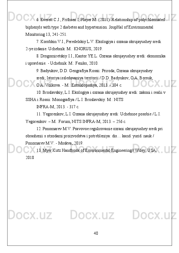 6. Everett C.J., Frithsen I, Player M. (2011). Relationship of polychlorinated 
biphenyls with type 2 diabetes and hypertension. JoupHal of Environmental 
Monitoring 13, 241-251.
7. Korobkin V.I., Peredelskiy L.V. Ekologiya i oxrana okrujayushey sredi. 
2-ye izdanie. Uchebnik. M.: KNORUS, 2019.
8. Drogomiretskiy I.I., Kantor YE.L. Oxrana okrujayushey sredi: ekonomika
i upravlenie. - Uchebnik. M.: Feniks, 2010.
9. Badyukov, D.D. Geografiya Rossii: Priroda; Oxrana okrujayushey
sredi; Istoriya issledovaniya territorii / D.D. Badyukov, O.A. Borsuk,
O.A. Volkova. - M.: Entsiklopediya, 2013. - 304 с.
10. Broslavskiy, L.I. Ekologiya i oxrana okrujayushey sredi: zakoni i realii v
SSHA i Rossii: Monografiya / L.I. Broslavskiy. M.: NITS
INFRA-M, 2013. - 317 с.
11. Yegorenkov, L.I. Oxrana okrujayushey sredi: Uchebnoe posobie / L.I. 
Yegorenkov. – M.: Forum, NITS INFRA-М, 2013. – 256 с.
12. Ponomarev M.V. Pravovoe regulirovanie oxrani okrujayushey sredi pri 
obrashenii s otxodami proizvodstva i potrebleniya: dis.... kand. yurid. nauk / 
Ponomarev M.V. - Moskva, 2019.
13. Myer Kutz Handbook of Environmental Engineering// Wiley, USA, 
2018
40 