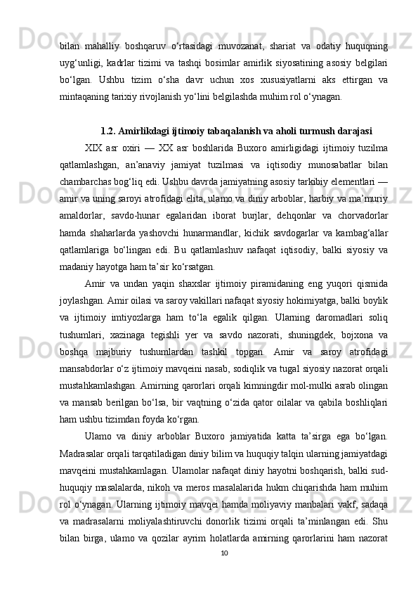 bilan   mahalliy   boshqaruv   o‘rtasidagi   muvozanat,   shariat   va   odatiy   huquqning
uyg‘unligi,   kadrlar   tizimi   va   tashqi   bosimlar   amirlik   siyosatining   asosiy   belgilari
bo‘lgan.   Ushbu   tizim   o‘sha   davr   uchun   xos   xususiyatlarni   aks   ettirgan   va
mintaqaning tarixiy rivojlanish yo‘lini belgilashda muhim rol o‘ynagan.
1.2. Amirlikdagi ijtimoiy tabaqalanish va aholi turmush darajasi
XIX   asr   oxiri   —   XX   asr   boshlarida   Buxoro   amirligidagi   ijtimoiy   tuzilma
qatlamlashgan,   an’anaviy   jamiyat   tuzilmasi   va   iqtisodiy   munosabatlar   bilan
chambarchas bog‘liq edi. Ushbu davrda jamiyatning asosiy tarkibiy elementlari —
amir va uning saroyi atrofidagi elita, ulamo va diniy arboblar, harbiy va ma’muriy
amaldorlar,   savdo-hunar   egalaridan   iborat   burjlar,   dehqonlar   va   chorvadorlar
hamda   shaharlarda   yashovchi   hunarmandlar,   kichik   savdogarlar   va   kambag‘allar
qatlamlariga   bo‘lingan   edi.   Bu   qatlamlashuv   nafaqat   iqtisodiy,   balki   siyosiy   va
madaniy hayotga ham ta’sir ko‘rsatgan.
Amir   va   undan   yaqin   shaxslar   ijtimoiy   piramidaning   eng   yuqori   qismida
joylashgan. Amir oilasi va saroy vakillari nafaqat siyosiy hokimiyatga, balki boylik
va   ijtimoiy   imtiyozlarga   ham   to‘la   egalik   qilgan.   Ularning   daromadlari   soliq
tushumlari,   xazinaga   tegishli   yer   va   savdo   nazorati,   shuningdek,   bojxona   va
boshqa   majburiy   tushumlardan   tashkil   topgan.   Amir   va   saroy   atrofidagi
mansabdorlar o‘z ijtimoiy mavqeini nasab, sodiqlik va tugal siyosiy nazorat orqali
mustahkamlashgan. Amirning qarorlari orqali kimningdir mol-mulki asrab olingan
va   mansab   berilgan   bo‘lsa,   bir   vaqtning   o‘zida   qator   oilalar   va   qabila   boshliqlari
ham ushbu tizimdan foyda ko‘rgan.
Ulamo   va   diniy   arboblar   Buxoro   jamiyatida   katta   ta’sirga   ega   bo‘lgan.
Madrasalar orqali tarqatiladigan diniy bilim va huquqiy talqin ularning jamiyatdagi
mavqeini mustahkamlagan. Ulamolar nafaqat diniy hayotni boshqarish, balki sud-
huquqiy masalalarda, nikoh va meros masalalarida hukm chiqarishda ham muhim
rol   o‘ynagan.  Ularning ijtimoiy mavqei  hamda  moliyaviy manbalari  vakf,  sadaqa
va   madrasalarni   moliyalashtiruvchi   donorlik   tizimi   orqali   ta’minlangan   edi.   Shu
bilan   birga,   ulamo   va   qozilar   ayrim   holatlarda   amirning   qarorlarini   ham   nazorat
10 