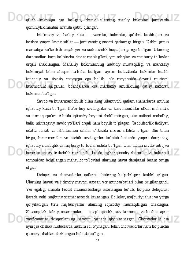 qilish   imkoniga   ega   bo‘lgan,   chunki   ularning   shar’iy   hukmlari   jamiyatda
qonuniylik manbai sifatida qabul qilingan.
Ma’muriy   va   harbiy   elita   —   vazirlar,   hokimlar,   qo‘shin   boshliqlari   va
boshqa yuqori lavozimlilar — jamiyatning yuqori qatlamiga kirgan. Ushbu guruh
mansabga ko‘tarilish orqali yer va sudratchilik huquqlariga ega bo‘lgan. Ularning
daromadlari ham ko‘pincha davlat mablag‘lari, yer soliqlari va majburiy to‘lovlar
orqali   shakllangan.   Mahalliy   hokimlarning   hududiy   mustaqilligi   va   markaziy
hokimiyat   bilan   aloqasi   turlicha   bo‘lgan:   ayrim   hududlarda   hokimlar   kuchli
iqtisodiy   va   siyosiy   mavqega   ega   bo‘lib,   o‘z   maydonida   deyarli   mustaqil
hukmronlik   qilganlar,   boshqalarda   esa   markaziy   amirlikning   qat’iy   nazorati
hukmron bo‘lgan.
Savdo va hunarmandchilik bilan shug‘ullanuvchi qatlam shaharlarda muhim
iqtisodiy  kuch  bo‘lgan.  Ba’zi  boy  savdogarlar  va  karvonboshilar  ulkan  mol-mulk
va   tarmoq   egalari   sifatida   iqtisodiy   hayotni   shakllantirgan;   ular   nafaqat   mahalliy,
balki mintaqaviy savdo yo‘llari orqali ham boylik to‘plagan. Tadbirkorlik faoliyati
odatda   nasab   va   ishbilarmon   oilalar   o‘rtasida   meros   sifatida   o‘tgan.   Shu   bilan
birga,   hunarmandlar   va   kichik   savdogarlar   ko‘plab   hollarda   yuqori   darajadagi
iqtisodiy noaniqlik va majburiy to‘lovlar ostida bo‘lgan. Ular uchun savdo-sotiq va
bozorlar asosiy tirikchilik manbai bo‘lsa-da, og‘ir iqtisodiy sharoitlar va hukumat
tomonidan belgilangan mahsulot  to‘lovlari  ularning hayot  darajasini  bosim  ostiga
olgan.
Dehqon   va   chorvadorlar   qatlami   aholining   ko‘pchiligini   tashkil   qilgan.
Ularning hayoti va ijtimoiy mavqei asosan yer munosabatlari bilan belgilangandi.
Yer   egaligi   amalda   feodal   munosabatlarga   asoslangan   bo‘lib,   ko‘plab   dehqonlar
ijarada yoki majburiy xizmat asosida ishlashgan. Soliqlar, majburiy ishlar va yerga
qo‘yiladigan   turli   majburiyatlar   ularning   iqtisodiy   mustaqilligini   cheklagan.
Shuningdek,   tabiiy   muammolar   —   qurg‘oqchilik,   suv   ta’minoti   va   boshqa   agrar
xavf-xatarlar   dehqonlarning   hayotini   yanada   qiyinlashtirgan.   Chorvadorlik   esa
ayniqsa chekka hududlarda muhim rol o‘ynagan, lekin chorvadorlar ham ko‘pincha
ijtimoiy jihatdan cheklangan holatda bo‘lgan.
11 