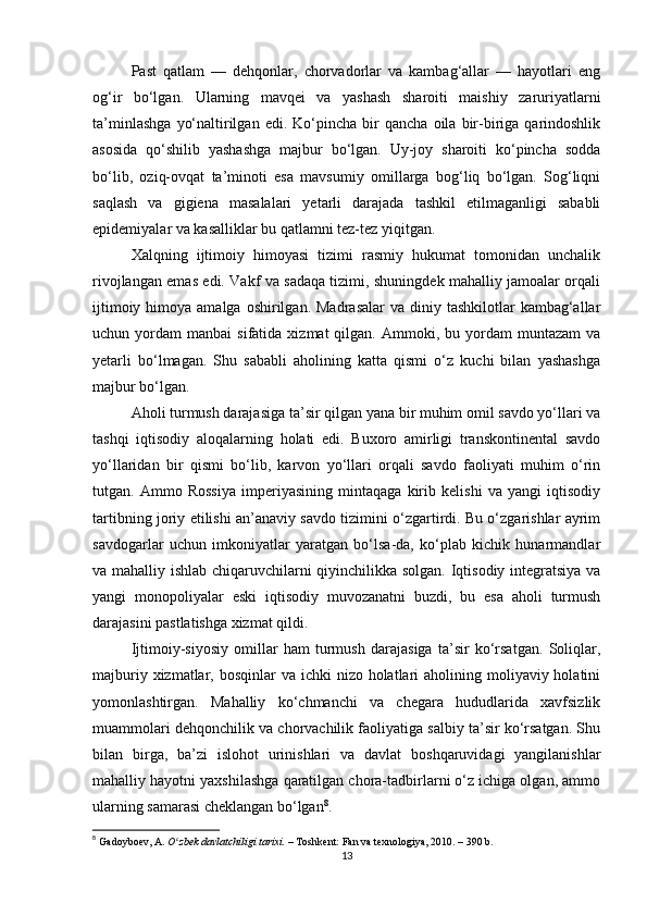 Past   qatlam   —   dehqonlar,   chorvadorlar   va   kambag‘allar   —   hayotlari   eng
og‘ir   bo‘lgan.   Ularning   mavqei   va   yashash   sharoiti   maishiy   zaruriyatlarni
ta’minlashga   yo‘naltirilgan   edi.   Ko‘pincha   bir   qancha   oila   bir-biriga   qarindoshlik
asosida   qo‘shilib   yashashga   majbur   bo‘lgan.   Uy-joy   sharoiti   ko‘pincha   sodda
bo‘lib,   oziq-ovqat   ta’minoti   esa   mavsumiy   omillarga   bog‘liq   bo‘lgan.   Sog‘liqni
saqlash   va   gigiena   masalalari   yetarli   darajada   tashkil   etilmaganligi   sababli
epidemiyalar va kasalliklar bu qatlamni tez-tez yiqitgan.
Xalqning   ijtimoiy   himoyasi   tizimi   rasmiy   hukumat   tomonidan   unchalik
rivojlangan emas edi. Vakf va sadaqa tizimi, shuningdek mahalliy jamoalar orqali
ijtimoiy  himoya amalga  oshirilgan.  Madrasalar   va  diniy  tashkilotlar  kambag‘allar
uchun  yordam   manbai   sifatida  xizmat  qilgan.  Ammoki,  bu  yordam   muntazam   va
yetarli   bo‘lmagan.   Shu   sababli   aholining   katta   qismi   o‘z   kuchi   bilan   yashashga
majbur bo‘lgan.
Aholi turmush darajasiga ta’sir qilgan yana bir muhim omil savdo yo‘llari va
tashqi   iqtisodiy   aloqalarning   holati   edi.   Buxoro   amirligi   transkontinental   savdo
yo‘llaridan   bir   qismi   bo‘lib,   karvon   yo‘llari   orqali   savdo   faoliyati   muhim   o‘rin
tutgan.   Ammo   Rossiya   imperiyasining   mintaqaga   kirib   kelishi   va   yangi   iqtisodiy
tartibning joriy etilishi an’anaviy savdo tizimini o‘zgartirdi. Bu o‘zgarishlar ayrim
savdogarlar   uchun   imkoniyatlar   yaratgan   bo‘lsa-da,   ko‘plab   kichik   hunarmandlar
va mahalliy ishlab chiqaruvchilarni qiyinchilikka solgan. Iqtisodiy integratsiya va
yangi   monopoliyalar   eski   iqtisodiy   muvozanatni   buzdi,   bu   esa   aholi   turmush
darajasini pastlatishga xizmat qildi.
Ijtimoiy-siyosiy   omillar   ham   turmush   darajasiga   ta’sir   ko‘rsatgan.   Soliqlar,
majburiy xizmatlar, bosqinlar  va ichki  nizo holatlari  aholining moliyaviy holatini
yomonlashtirgan.   Mahalliy   ko‘chmanchi   va   chegara   hududlarida   xavfsizlik
muammolari dehqonchilik va chorvachilik faoliyatiga salbiy ta’sir ko‘rsatgan. Shu
bilan   birga,   ba’zi   islohot   urinishlari   va   davlat   boshqaruvidagi   yangilanishlar
mahalliy hayotni yaxshilashga qaratilgan chora-tadbirlarni o‘z ichiga olgan, ammo
ularning samarasi cheklangan bo‘lgan 8
.
8
  Gadoyboev, A.   O zbek davlatchiligi tarixi.ʻ   – Toshkent: Fan va texnologiya, 2010. – 390 b.
13 