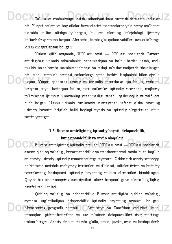Ta’lim   va   madaniyatga   kirish   imkoniyati   ham   turmush   darajasini   belgilar
edi. Yuqori qatlam va boy oilalar farzandlarini madrasalarda yoki saroy ma’lumot
tizimida   ta’lim   olishga   yuborgan,   bu   esa   ularning   kelajakdagi   ijtimoiy
ko‘tarilishiga imkon bergan. Aksincha, kambag‘al qatlam vakillari uchun ta’limga
kirish chegaralangan bo‘lgan.
Xulosa   qilib   aytganda,   XIX   asr   oxiri   —   XX   asr   boshlarida   Buxoro
amirligidagi   ijtimoiy   tabaqalanish   qatlamlashgan   va   ko‘p   jihatdan   nasab,   mol-
mulkiy   holat   hamda   mamlakat   ichidagi   va   tashqi   ta’sirlar   natijasida   shakllangan
edi.   Aholi   turmush   darajasi   qatlamlarga   qarab   keskin   farqlanishi   bilan   ajralib
turgan.   Yuqori   qatlamlar   siyosiy   va   iqtisodiy   resurslarga   ega   bo‘lib,   nisbatan
barqaror   hayot   kechirgan   bo‘lsa,   past   qatlamlar   iqtisodiy   noaniqlik,   majburiy
to‘lovlar   va   ijtimoiy   himoyaning   yetishmasligi   sababli   qashshoqlik   va   zaiflikka
duch   kelgan.   Ushbu   ijtimoiy   tuzilmaviy   xususiyatlar   nafaqat   o‘sha   davrning
ijtimoiy   hayotini   belgilab,   balki   keyingi   siyosiy   va   iqtisodiy   o‘zgarishlar   uchun
zamin yaratgan.
1.3. Buxoro amirligining iqtisodiy hayoti: dehqonchilik,
hunarmandchilik va savdo aloqalari
Buxoro  amirligining  iqtisodiy  tuzilishi  XIX  asr  oxiri   —  XX  asr  boshlarida
asosan  qishloq xo‘jaligi, hunarmandchilik va transkontinental  savdo bilan bog‘liq
an’anaviy ijtimoiy-iqtisodiy munosabatlarga tayanardi. Ushbu uch asosiy tarmoqqa
qo‘shimcha   ravishda   moliyaviy   institutlar,   vakf   tizimi,   soliqlar   tizimi   va   hududiy
resurslarning   boshqaruvi   iqtisodiy   hayotning   muhim   elementlari   hisoblangan.
Quyida   har   bir   tarmoqning   xususiyatlari,   ularni   barqarorligi   va   o‘zaro   bog‘liqligi
batafsil tahlil etiladi.
Qishloq   xo‘jaligi   va   dehqonchilik.   Buxoro   amirligida   qishloq   xo‘jaligi,
ayniqsa   sug‘oriladigan   dehqonchilik   iqtisodiy   hayotning   tayanchi   bo‘lgan.
Mintaqaning   geografik   sharoiti   —   Amudaryo   va   Zarafshon   vodiylari,   kanal
tarmoqlari,   gidroinfratuzilma   va   suv   ta’minoti   dehqonchilikni   rivojlantirishga
imkon   bergan.   Asosiy   ekinlar   orasida   g‘alla,   paxta,   javdar,   arpa   va   boshqa   donli
14 