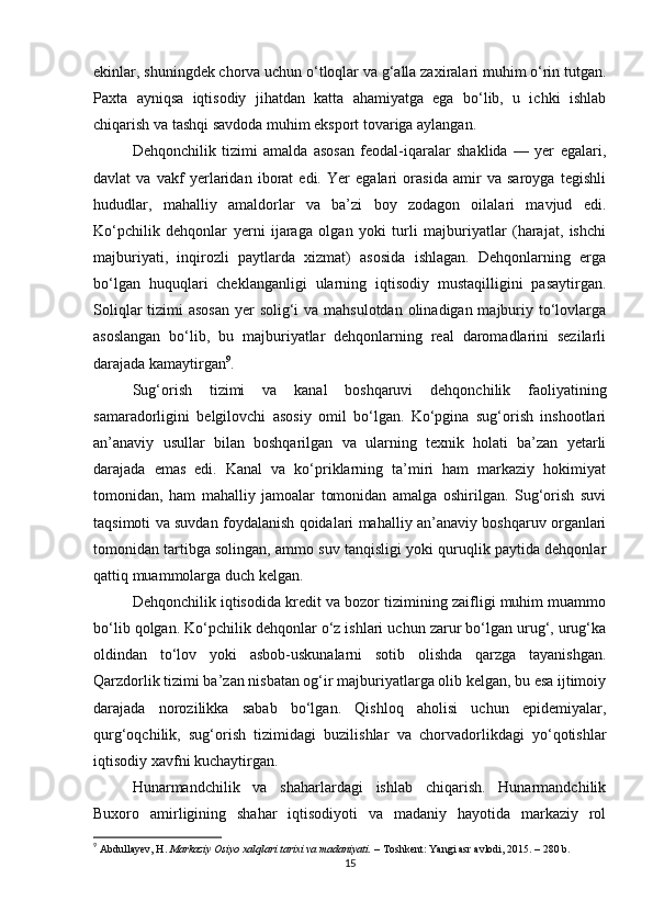 ekinlar, shuningdek chorva uchun o‘tloqlar va g‘alla zaxiralari muhim o‘rin tutgan.
Paxta   ayniqsa   iqtisodiy   jihatdan   katta   ahamiyatga   ega   bo‘lib,   u   ichki   ishlab
chiqarish va tashqi savdoda muhim eksport tovariga aylangan.
Dehqonchilik   tizimi   amalda   asosan   feodal-iqaralar   shaklida   —   yer   egalari,
davlat   va   vakf   yerlaridan   iborat   edi.   Yer   egalari   orasida   amir   va   saroyga   tegishli
hududlar,   mahalliy   amaldorlar   va   ba’zi   boy   zodagon   oilalari   mavjud   edi.
Ko‘pchilik   dehqonlar   yerni   ijaraga   olgan   yoki   turli   majburiyatlar   (harajat,   ishchi
majburiyati,   inqirozli   paytlarda   xizmat)   asosida   ishlagan.   Dehqonlarning   erga
bo‘lgan   huquqlari   cheklanganligi   ularning   iqtisodiy   mustaqilligini   pasaytirgan.
Soliqlar  tizimi  asosan  yer  solig‘i va mahsulotdan olinadigan majburiy to‘lovlarga
asoslangan   bo‘lib,   bu   majburiyatlar   dehqonlarning   real   daromadlarini   sezilarli
darajada kamaytirgan 9
.
Sug‘orish   tizimi   va   kanal   boshqaruvi   dehqonchilik   faoliyatining
samaradorligini   belgilovchi   asosiy   omil   bo‘lgan.   Ko‘pgina   sug‘orish   inshootlari
an’anaviy   usullar   bilan   boshqarilgan   va   ularning   texnik   holati   ba’zan   yetarli
darajada   emas   edi.   Kanal   va   ko‘priklarning   ta’miri   ham   markaziy   hokimiyat
tomonidan,   ham   mahalliy   jamoalar   tomonidan   amalga   oshirilgan.   Sug‘orish   suvi
taqsimoti va suvdan foydalanish qoidalari mahalliy an’anaviy boshqaruv organlari
tomonidan tartibga solingan, ammo suv tanqisligi yoki quruqlik paytida dehqonlar
qattiq muammolarga duch kelgan.
Dehqonchilik iqtisodida kredit va bozor tizimining zaifligi muhim muammo
bo‘lib qolgan. Ko‘pchilik dehqonlar o‘z ishlari uchun zarur bo‘lgan urug‘, urug‘ka
oldindan   to‘lov   yoki   asbob-uskunalarni   sotib   olishda   qarzga   tayanishgan.
Qarzdorlik tizimi ba’zan nisbatan og‘ir majburiyatlarga olib kelgan, bu esa ijtimoiy
darajada   norozilikka   sabab   bo‘lgan.   Qishloq   aholisi   uchun   epidemiyalar,
qurg‘oqchilik,   sug‘orish   tizimidagi   buzilishlar   va   chorvadorlikdagi   yo‘qotishlar
iqtisodiy xavfni kuchaytirgan.
Hunarmandchilik   va   shaharlardagi   ishlab   chiqarish.   Hunarmandchilik
Buxoro   amirligining   shahar   iqtisodiyoti   va   madaniy   hayotida   markaziy   rol
9
  Abdullayev, H.   Markaziy Osiyo xalqlari tarixi va madaniyati.   – Toshkent: Yangi asr avlodi, 2015. – 280 b.
15 