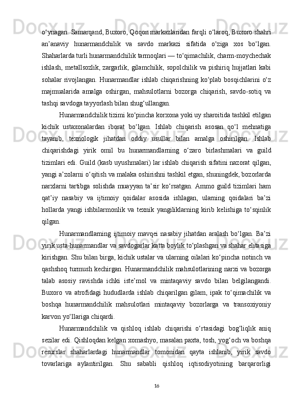 o‘ynagan. Samarqand, Buxoro, Qoqon markazlaridan farqli o‘laroq, Buxoro shahri
an’anaviy   hunarmandchilik   va   savdo   markazi   sifatida   o‘ziga   xos   bo‘lgan.
Shaharlarda turli hunarmandchilik tarmoqlari — to‘qimachilik, charm-moychechak
ishlash,   metallsozlik,  zargarlik,  gilamchilik,  sopolchilik  va  pishiriq  hujjatlari  kabi
sohalar   rivojlangan.   Hunarmandlar   ishlab   chiqarishning   ko‘plab   bosqichlarini   o‘z
majmualarida   amalga   oshirgan,   mahsulotlarni   bozorga   chiqarish,   savdo-sotiq   va
tashqi savdoga tayyorlash bilan shug‘ullangan.
Hunarmandchilik tizimi ko‘pincha korxona yoki uy sharoitida tashkil etilgan
kichik   ustaxonalardan   iborat   bo‘lgan.   Ishlab   chiqarish   asosan   qo‘l   mehnatiga
tayanib,   texnologik   jihatdan   oddiy   usullar   bilan   amalga   oshirilgan.   Ishlab
chiqarishdagi   yirik   omil   bu   hunarmandlarning   o‘zaro   birlashmalari   va   guild
tizimlari edi. Guild (kasb uyushmalari) lar ishlab chiqarish sifatini nazorat qilgan,
yangi a’zolarni o‘qitish va malaka oshirishni tashkil etgan, shuningdek, bozorlarda
narxlarni   tartibga   solishda   muayyan   ta’sir   ko‘rsatgan.   Ammo   guild   tizimlari   ham
qat’iy   nasabiy   va   ijtimoiy   qoidalar   asosida   ishlagan,   ularning   qoidalari   ba’zi
hollarda   yangi   ishbilarmonlik   va   texnik   yangiliklarning   kirib   kelishiga   to‘sqinlik
qilgan.
Hunarmandlarning   ijtimoiy   mavqei   nasabiy   jihatdan   aralash   bo‘lgan.   Ba’zi
yirik usta-hunarmandlar va savdogarlar katta boylik to‘plashgan va shahar elitasiga
kirishgan. Shu bilan birga, kichik ustalar va ularning oilalari ko‘pincha notinch va
qashshoq turmush kechirgan. Hunarmandchilik mahsulotlarining narxi va bozorga
talab   asosiy   ravishda   ichki   iste’mol   va   mintaqaviy   savdo   bilan   belgilangandi.
Buxoro   va   atrofidagi   hududlarda   ishlab   chiqarilgan   gilam,   ipak   to‘qimachilik   va
boshqa   hunarmandchilik   mahsulotlari   mintaqaviy   bozorlarga   va   transoxiyoniy
karvon yo‘llariga chiqardi.
Hunarmandchilik   va   qishloq   ishlab   chiqarishi   o‘rtasidagi   bog‘liqlik   aniq
sezilar edi. Qishloqdan kelgan xomashyo, masalan paxta, tosh, yog‘och va boshqa
resurslar   shaharlardagi   hunarmandlar   tomonidan   qayta   ishlanib,   yirik   savdo
tovarlariga   aylantirilgan.   Shu   sababli   qishloq   iqtisodiyotining   barqarorligi
16 