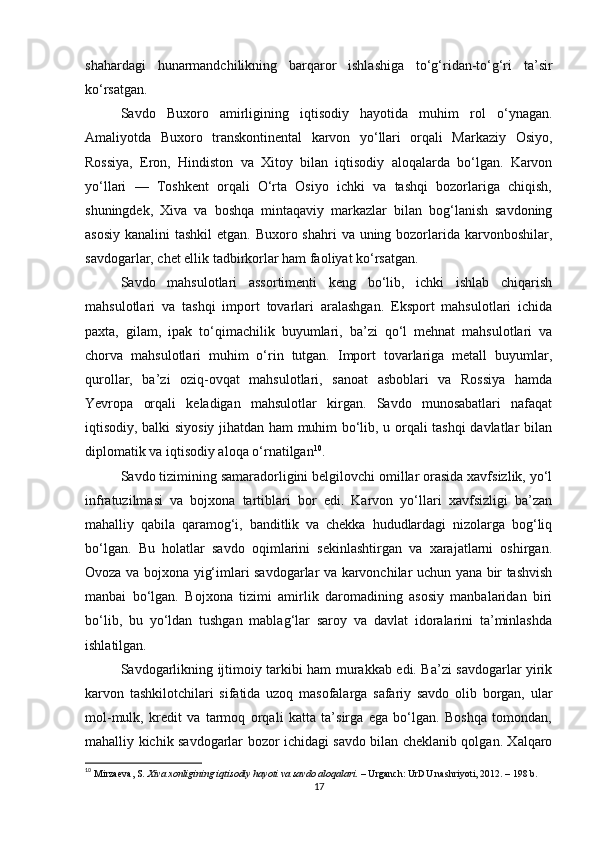 shahardagi   hunarmandchilikning   barqaror   ishlashiga   to‘g‘ridan-to‘g‘ri   ta’sir
ko‘rsatgan.
Savdo   Buxoro   amirligining   iqtisodiy   hayotida   muhim   rol   o‘ynagan.
Amaliyotda   Buxoro   transkontinental   karvon   yo‘llari   orqali   Markaziy   Osiyo,
Rossiya,   Eron,   Hindiston   va   Xitoy   bilan   iqtisodiy   aloqalarda   bo‘lgan.   Karvon
yo‘llari   —   Toshkent   orqali   O‘rta   Osiyo   ichki   va   tashqi   bozorlariga   chiqish,
shuningdek,   Xiva   va   boshqa   mintaqaviy   markazlar   bilan   bog‘lanish   savdoning
asosiy kanalini  tashkil  etgan. Buxoro shahri  va uning bozorlarida karvonboshilar,
savdogarlar, chet ellik tadbirkorlar ham faoliyat ko‘rsatgan.
Savdo   mahsulotlari   assortimenti   keng   bo‘lib,   ichki   ishlab   chiqarish
mahsulotlari   va   tashqi   import   tovarlari   aralashgan.   Eksport   mahsulotlari   ichida
paxta,   gilam,   ipak   to‘qimachilik   buyumlari,   ba’zi   qo‘l   mehnat   mahsulotlari   va
chorva   mahsulotlari   muhim   o‘rin   tutgan.   Import   tovarlariga   metall   buyumlar,
qurollar,   ba’zi   oziq-ovqat   mahsulotlari,   sanoat   asboblari   va   Rossiya   hamda
Yevropa   orqali   keladigan   mahsulotlar   kirgan.   Savdo   munosabatlari   nafaqat
iqtisodiy, balki siyosiy jihatdan ham muhim bo‘lib, u orqali tashqi davlatlar bilan
diplomatik va iqtisodiy aloqa o‘rnatilgan 10
.
Savdo tizimining samaradorligini belgilovchi omillar orasida xavfsizlik, yo‘l
infratuzilmasi   va   bojxona   tartiblari   bor   edi.   Karvon   yo‘llari   xavfsizligi   ba’zan
mahalliy   qabila   qaramog‘i,   banditlik   va   chekka   hududlardagi   nizolarga   bog‘liq
bo‘lgan.   Bu   holatlar   savdo   oqimlarini   sekinlashtirgan   va   xarajatlarni   oshirgan.
Ovoza va bojxona yig‘imlari savdogarlar va karvonchilar uchun yana bir tashvish
manbai   bo‘lgan.   Bojxona   tizimi   amirlik   daromadining   asosiy   manbalaridan   biri
bo‘lib,   bu   yo‘ldan   tushgan   mablag‘lar   saroy   va   davlat   idoralarini   ta’minlashda
ishlatilgan.
Savdogarlikning ijtimoiy tarkibi ham murakkab edi. Ba’zi savdogarlar yirik
karvon   tashkilotchilari   sifatida   uzoq   masofalarga   safariy   savdo   olib   borgan,   ular
mol-mulk,   kredit   va   tarmoq   orqali   katta   ta’sirga   ega   bo‘lgan.   Boshqa   tomondan,
mahalliy kichik savdogarlar bozor ichidagi savdo bilan cheklanib qolgan. Xalqaro
10
  Mirzaeva, S.   Xiva xonligining iqtisodiy hayoti va savdo aloqalari.   – Urganch: UrDU nashriyoti, 2012. – 198 b.
17 
