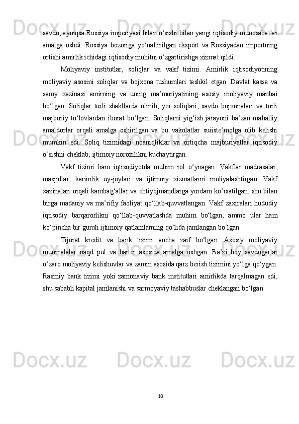 savdo, ayniqsa Rossiya imperiyasi bilan o‘sishi bilan yangi iqtisodiy munosabatlar
amalga   oshdi.   Rossiya   bozoriga   yo‘naltirilgan   eksport   va   Rossiyadan   importning
ortishi amirlik ichidagi iqtisodiy muhitni o‘zgartirishga xizmat qildi.
Moliyaviy   institutlar,   soliqlar   va   vakf   tizimi.   Amirlik   iqtisodiyotining
moliyaviy   asosini   soliqlar   va   bojxona   tushumlari   tashkil   etgan.   Davlat   kassa   va
saroy   xazinasi   amirning   va   uning   ma’muriyatining   asosiy   moliyaviy   manbai
bo‘lgan.   Soliqlar   turli   shakllarda   olinib,   yer   soliqlari,   savdo   bojxonalari   va   turli
majburiy   to‘lovlardan   iborat   bo‘lgan.   Soliqlarni   yig‘ish   jarayoni   ba’zan   mahalliy
amaldorlar   orqali   amalga   oshirilgan   va   bu   vakolatlar   suiiste’molga   olib   kelishi
mumkin   edi.   Soliq   tizimidagi   noaniqliklar   va   ortiqcha   majburiyatlar   iqtisodiy
o‘sishni cheklab, ijtimoiy norozilikni kuchaytirgan.
Vakf   tizimi   ham   iqtisodiyotda   muhim   rol   o‘ynagan.   Vakflar   madrasalar,
masjidlar,   karimlik   uy-joylari   va   ijtimoiy   xizmatlarni   moliyalashtirgan.   Vakf
xazinalari orqali kambag‘allar va ehtiyojmandlarga yordam ko‘rsatilgan, shu bilan
birga madaniy va ma’rifiy faoliyat  qo‘llab-quvvatlangan. Vakf  zaxiralari hududiy
iqtisodiy   barqarorlikni   qo‘llab-quvvatlashda   muhim   bo‘lgan,   ammo   ular   ham
ko‘pincha bir guruh ijtimoiy qatlamlarning qo‘lida jamlangan bo‘lgan.
Tijorat   kredit   va   bank   tizimi   ancha   zaif   bo‘lgan.   Asosiy   moliyaviy
muomalalar   naqd   pul   va   barter   asosida   amalga   oshgan.   Ba’zi   boy   savdogarlar
o‘zaro moliyaviy kelishuvlar va zamin asosida qarz berish tizimini yo‘lga qo‘ygan.
Rasmiy   bank   tizimi   yoki   zamonaviy   bank   institutlari   amirlikda   tarqalmagan   edi,
shu sababli kapital jamlanishi va sarmoyaviy tashabbuslar cheklangan bo‘lgan.
18 