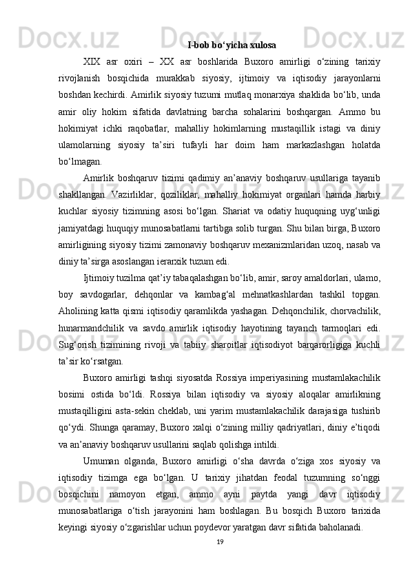 I-bob bo‘yicha xulosa
XIX   asr   oxiri   –   XX   asr   boshlarida   Buxoro   amirligi   o‘zining   tarixiy
rivojlanish   bosqichida   murakkab   siyosiy,   ijtimoiy   va   iqtisodiy   jarayonlarni
boshdan kechirdi. Amirlik siyosiy tuzumi mutlaq monarxiya shaklida bo‘lib, unda
amir   oliy   hokim   sifatida   davlatning   barcha   sohalarini   boshqargan.   Ammo   bu
hokimiyat   ichki   raqobatlar,   mahalliy   hokimlarning   mustaqillik   istagi   va   diniy
ulamolarning   siyosiy   ta’siri   tufayli   har   doim   ham   markazlashgan   holatda
bo‘lmagan.
Amirlik   boshqaruv   tizimi   qadimiy   an’anaviy   boshqaruv   usullariga   tayanib
shakllangan.   Vazirliklar,   qoziliklar,   mahalliy   hokimiyat   organlari   hamda   harbiy
kuchlar   siyosiy   tizimning   asosi   bo‘lgan.   Shariat   va   odatiy   huquqning   uyg‘unligi
jamiyatdagi huquqiy munosabatlarni tartibga solib turgan. Shu bilan birga, Buxoro
amirligining siyosiy tizimi zamonaviy boshqaruv mexanizmlaridan uzoq, nasab va
diniy ta’sirga asoslangan ierarxik tuzum edi.
Ijtimoiy tuzilma qat’iy tabaqalashgan bo‘lib, amir, saroy amaldorlari, ulamo,
boy   savdogarlar,   dehqonlar   va   kambag‘al   mehnatkashlardan   tashkil   topgan.
Aholining katta qismi iqtisodiy qaramlikda yashagan. Dehqonchilik, chorvachilik,
hunarmandchilik   va   savdo   amirlik   iqtisodiy   hayotining   tayanch   tarmoqlari   edi.
Sug‘orish   tizimining   rivoji   va   tabiiy   sharoitlar   iqtisodiyot   barqarorligiga   kuchli
ta’sir ko‘rsatgan.
Buxoro   amirligi   tashqi   siyosatda   Rossiya   imperiyasining   mustamlakachilik
bosimi   ostida   bo‘ldi.   Rossiya   bilan   iqtisodiy   va   siyosiy   aloqalar   amirlikning
mustaqilligini   asta-sekin   cheklab,   uni   yarim   mustamlakachilik   darajasiga   tushirib
qo‘ydi. Shunga qaramay, Buxoro xalqi  o‘zining milliy qadriyatlari, diniy e’tiqodi
va an’anaviy boshqaruv usullarini saqlab qolishga intildi.
Umuman   olganda,   Buxoro   amirligi   o‘sha   davrda   o‘ziga   xos   siyosiy   va
iqtisodiy   tizimga   ega   bo‘lgan.   U   tarixiy   jihatdan   feodal   tuzumning   so‘nggi
bosqichini   namoyon   etgan,   ammo   ayni   paytda   yangi   davr   iqtisodiy
munosabatlariga   o‘tish   jarayonini   ham   boshlagan.   Bu   bosqich   Buxoro   tarixida
keyingi siyosiy o‘zgarishlar uchun poydevor yaratgan davr sifatida baholanadi.
19 