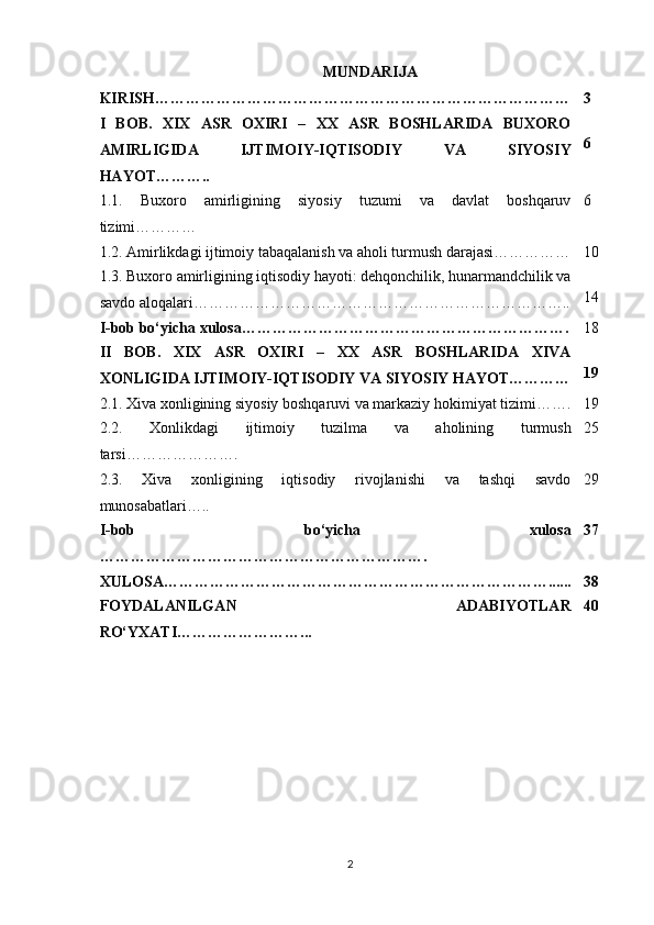 MUNDARIJA
KIRISH……………………………………………………………………… 3
I   BOB.   XIX   ASR   OXIRI   –   XX   ASR   BOSHLARIDA   BUXORO
AMIRLIGIDA   IJTIMOIY-IQTISODIY   VA   SIYOSIY
HAYOT……….. 6
1.1.   Buxoro   amirligining   siyosiy   tuzumi   va   davlat   boshqaruv
tizimi………… 6
1.2. Amirlikdagi ijtimoiy tabaqalanish va aholi turmush darajasi…………… 10
1.3. Buxoro amirligining iqtisodiy hayoti: dehqonchilik, hunarmandchilik va
savdo aloqalari……………………………………………………………….. 14
I-bob bo‘yicha xulosa………………………………………………………. 18
II   BOB.   XIX   ASR   OXIRI   –   XX   ASR   BOSHLARIDA   XIVA
XONLIGIDA IJTIMOIY-IQTISODIY VA SIYOSIY HAYOT………… 19
2.1. Xiva xonligining siyosiy boshqaruvi va markaziy hokimiyat tizimi……. 19
2.2.   Xonlikdagi   ijtimoiy   tuzilma   va   aholining   turmush
tarsi…………………. 25
2.3.   Xiva   xonligining   iqtisodiy   rivojlanishi   va   tashqi   savdo
munosabatlari….. 29
I-bob   bo‘yicha   xulosa
………………………………………………………. 37
XULOSA…………………………………………………………………...... 38
FOYDALANILGAN   ADABIYOTLAR
RO‘YXATI……………………... 40
2 