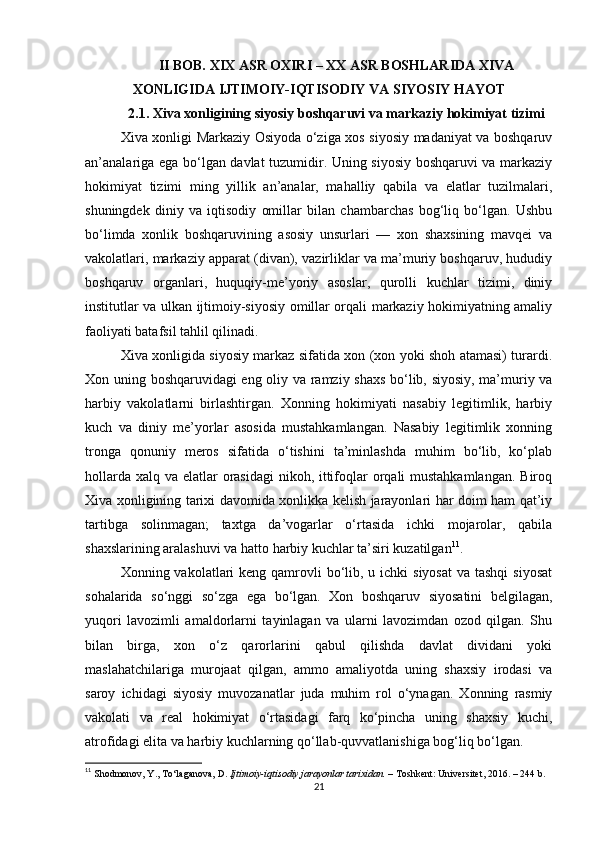 II BOB. XIX ASR OXIRI – XX ASR BOSHLARIDA XIVA
XONLIGIDA IJTIMOIY-IQTISODIY VA SIYOSIY HAYOT
2.1. Xiva xonligining siyosiy boshqaruvi va markaziy hokimiyat tizimi
Xiva xonligi Markaziy Osiyoda o‘ziga xos siyosiy madaniyat va boshqaruv
an’analariga ega bo‘lgan davlat tuzumidir. Uning siyosiy boshqaruvi va markaziy
hokimiyat   tizimi   ming   yillik   an’analar,   mahalliy   qabila   va   elatlar   tuzilmalari,
shuningdek   diniy   va   iqtisodiy   omillar   bilan   chambarchas   bog‘liq   bo‘lgan.   Ushbu
bo‘limda   xonlik   boshqaruvining   asosiy   unsurlari   —   xon   shaxsining   mavqei   va
vakolatlari, markaziy apparat (divan), vazirliklar va ma’muriy boshqaruv, hududiy
boshqaruv   organlari,   huquqiy-me’yoriy   asoslar,   qurolli   kuchlar   tizimi,   diniy
institutlar va ulkan ijtimoiy-siyosiy omillar orqali markaziy hokimiyatning amaliy
faoliyati batafsil tahlil qilinadi.
Xiva xonligida siyosiy markaz sifatida xon (xon yoki shoh atamasi) turardi.
Xon uning boshqaruvidagi eng oliy va ramziy shaxs bo‘lib, siyosiy, ma’muriy va
harbiy   vakolatlarni   birlashtirgan.   Xonning   hokimiyati   nasabiy   legitimlik,   harbiy
kuch   va   diniy   me’yorlar   asosida   mustahkamlangan.   Nasabiy   legitimlik   xonning
tronga   qonuniy   meros   sifatida   o‘tishini   ta’minlashda   muhim   bo‘lib,   ko‘plab
hollarda xalq va elatlar  orasidagi  nikoh, ittifoqlar orqali mustahkamlangan.  Biroq
Xiva xonligining tarixi davomida xonlikka kelish jarayonlari har doim ham qat’iy
tartibga   solinmagan;   taxtga   da’vogarlar   o‘rtasida   ichki   mojarolar,   qabila
shaxslarining aralashuvi va hatto harbiy kuchlar ta’siri kuzatilgan 11
.
Xonning vakolatlari  keng qamrovli  bo‘lib, u ichki  siyosat  va tashqi  siyosat
sohalarida   so‘nggi   so‘zga   ega   bo‘lgan.   Xon   boshqaruv   siyosatini   belgilagan,
yuqori   lavozimli   amaldorlarni   tayinlagan   va   ularni   lavozimdan   ozod   qilgan.   Shu
bilan   birga,   xon   o‘z   qarorlarini   qabul   qilishda   davlat   dividani   yoki
maslahatchilariga   murojaat   qilgan,   ammo   amaliyotda   uning   shaxsiy   irodasi   va
saroy   ichidagi   siyosiy   muvozanatlar   juda   muhim   rol   o‘ynagan.   Xonning   rasmiy
vakolati   va   real   hokimiyat   o‘rtasidagi   farq   ko‘pincha   uning   shaxsiy   kuchi,
atrofidagi elita va harbiy kuchlarning qo‘llab-quvvatlanishiga bog‘liq bo‘lgan.
11
  Shodmonov, Y., To‘laganova, D.   Ijtimoiy-iqtisodiy jarayonlar tarixidan.   – Toshkent: Universitet, 2016. – 244 b.
21 