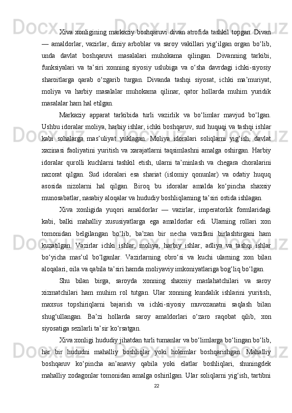 Xiva xonligining markaziy boshqaruvi divan atrofida tashkil  topgan. Divan
—   amaldorlar,   vazirlar,   diniy   arboblar   va   saroy   vakillari   yig‘ilgan   organ   bo‘lib,
unda   davlat   boshqaruvi   masalalari   muhokama   qilingan.   Divanning   tarkibi,
funksiyalari   va   ta’siri   xonning   siyosiy   uslubiga   va   o‘sha   davrdagi   ichki-siyosiy
sharoitlarga   qarab   o‘zgarib   turgan.   Divanda   tashqi   siyosat,   ichki   ma’muriyat,
moliya   va   harbiy   masalalar   muhokama   qilinar,   qator   hollarda   muhim   yuridik
masalalar ham hal etilgan.
Markaziy   apparat   tarkibida   turli   vazirlik   va   bo‘limlar   mavjud   bo‘lgan.
Ushbu idoralar moliya, harbiy ishlar, ichki boshqaruv, sud huquqi va tashqi ishlar
kabi   sohalarga   mas’uliyat   yuklagan.   Moliya   idoralari   soliqlarni   yig‘ish,   davlat
xazinasi   faoliyatini   yuritish   va   xarajatlarni   taqsimlashni   amalga   oshirgan.   Harbiy
idoralar   qurolli   kuchlarni   tashkil   etish,   ularni   ta’minlash   va   chegara   choralarini
nazorat   qilgan.   Sud   idoralari   esa   shariat   (islomiy   qonunlar)   va   odatiy   huquq
asosida   nizolarni   hal   qilgan.   Biroq   bu   idoralar   amalda   ko‘pincha   shaxsiy
munosabatlar, nasabiy aloqalar va hududiy boshliqlarning ta’siri ostida ishlagan.
Xiva   xonligida   yuqori   amaldorlar   —   vazirlar,   imperatorlik   formlaridagi
kabi,   balki   mahalliy   xususiyatlarga   ega   amaldorlar   edi.   Ularning   rollari   xon
tomonidan   belgilangan   bo‘lib,   ba’zan   bir   necha   vazifani   birlashtirgani   ham
kuzatilgan.   Vazirlar   ichki   ishlar,   moliya,   harbiy   ishlar,   adliya   va   tashqi   ishlar
bo‘yicha   mas’ul   bo‘lganlar.   Vazirlarning   obro‘si   va   kuchi   ularning   xon   bilan
aloqalari, oila va qabila ta’siri hamda moliyaviy imkoniyatlariga bog‘liq bo‘lgan.
Shu   bilan   birga,   saroyda   xonning   shaxsiy   maslahatchilari   va   saroy
xizmatchilari   ham   muhim   rol   tutgan.   Ular   xonning   kundalik   ishlarini   yuritish,
maxsus   topshiriqlarni   bajarish   va   ichki-siyosiy   muvozanatni   saqlash   bilan
shug‘ullangan.   Ba’zi   hollarda   saroy   amaldorlari   o‘zaro   raqobat   qilib,   xon
siyosatiga sezilarli ta’sir ko‘rsatgan.
Xiva xonligi hududiy jihatdan turli tumanlar va bo‘limlarga bo‘lingan bo‘lib,
har   bir   hududni   mahalliy   boshliqlar   yoki   hokimlar   boshqarishgan.   Mahalliy
boshqaruv   ko‘pincha   an’anaviy   qabila   yoki   elatlar   boshliqlari,   shuningdek
mahalliy zodagonlar tomonidan amalga oshirilgan. Ular soliqlarni yig‘ish, tartibni
22 