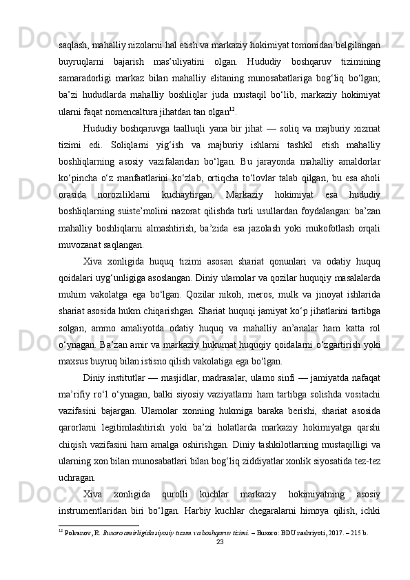 saqlash, mahalliy nizolarni hal etish va markaziy hokimiyat tomonidan belgilangan
buyruqlarni   bajarish   mas’uliyatini   olgan.   Hududiy   boshqaruv   tizimining
samaradorligi   markaz   bilan   mahalliy   elitaning   munosabatlariga   bog‘liq   bo‘lgan;
ba’zi   hududlarda   mahalliy   boshliqlar   juda   mustaqil   bo‘lib,   markaziy   hokimiyat
ularni faqat nomencaltura jihatdan tan olgan 12
.
Hududiy   boshqaruvga   taalluqli   yana   bir   jihat   —   soliq   va   majburiy   xizmat
tizimi   edi.   Soliqlarni   yig‘ish   va   majburiy   ishlarni   tashkil   etish   mahalliy
boshliqlarning   asosiy   vazifalaridan   bo‘lgan.   Bu   jarayonda   mahalliy   amaldorlar
ko‘pincha   o‘z   manfaatlarini   ko‘zlab,   ortiqcha   to‘lovlar   talab   qilgan,   bu   esa   aholi
orasida   noroziliklarni   kuchaytirgan.   Markaziy   hokimiyat   esa   hududiy
boshliqlarning   suiste’molini   nazorat   qilishda   turli   usullardan   foydalangan:   ba’zan
mahalliy   boshliqlarni   almashtirish,   ba’zida   esa   jazolash   yoki   mukofotlash   orqali
muvozanat saqlangan.
Xiva   xonligida   huquq   tizimi   asosan   shariat   qonunlari   va   odatiy   huquq
qoidalari uyg‘unligiga asoslangan. Diniy ulamolar va qozilar huquqiy masalalarda
muhim   vakolatga   ega   bo‘lgan.   Qozilar   nikoh,   meros,   mulk   va   jinoyat   ishlarida
shariat asosida hukm chiqarishgan. Shariat huquqi jamiyat ko‘p jihatlarini tartibga
solgan,   ammo   amaliyotda   odatiy   huquq   va   mahalliy   an’analar   ham   katta   rol
o‘ynagan. Ba’zan amir va markaziy hukumat huquqiy qoidalarni o‘zgartirish yoki
maxsus buyruq bilan istisno qilish vakolatiga ega bo‘lgan.
Diniy institutlar — masjidlar, madrasalar, ulamo sinfi — jamiyatda nafaqat
ma’rifiy   ro‘l   o‘ynagan,   balki   siyosiy   vaziyatlarni   ham   tartibga   solishda   vositachi
vazifasini   bajargan.   Ulamolar   xonning   hukmiga   baraka   berishi,   shariat   asosida
qarorlarni   legitimlashtirish   yoki   ba’zi   holatlarda   markaziy   hokimiyatga   qarshi
chiqish   vazifasini   ham   amalga   oshirishgan.   Diniy   tashkilotlarning   mustaqilligi   va
ularning xon bilan munosabatlari bilan bog‘liq ziddiyatlar xonlik siyosatida tez-tez
uchragan.
Xiva   xonligida   qurolli   kuchlar   markaziy   hokimiyatning   asosiy
instrumentlaridan   biri   bo‘lgan.   Harbiy   kuchlar   chegaralarni   himoya   qilish,   ichki
12
  Polvanov, R.   Buxoro amirligida siyosiy tuzum va boshqaruv tizimi.   – Buxoro: BDU nashriyoti, 2017. – 215 b.
23 