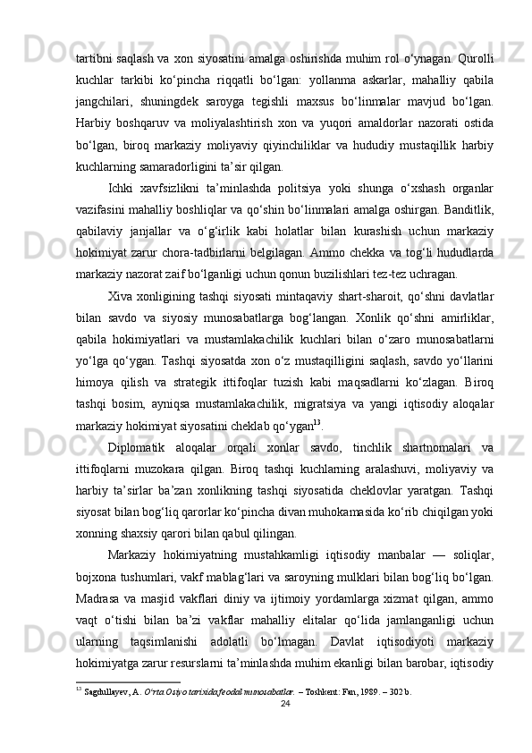 tartibni  saqlash  va  xon siyosatini  amalga  oshirishda muhim  rol  o‘ynagan.  Qurolli
kuchlar   tarkibi   ko‘pincha   riqqatli   bo‘lgan:   yollanma   askarlar,   mahalliy   qabila
jangchilari,   shuningdek   saroyga   tegishli   maxsus   bo‘linmalar   mavjud   bo‘lgan.
Harbiy   boshqaruv   va   moliyalashtirish   xon   va   yuqori   amaldorlar   nazorati   ostida
bo‘lgan,   biroq   markaziy   moliyaviy   qiyinchiliklar   va   hududiy   mustaqillik   harbiy
kuchlarning samaradorligini ta’sir qilgan.
Ichki   xavfsizlikni   ta’minlashda   politsiya   yoki   shunga   o‘xshash   organlar
vazifasini mahalliy boshliqlar va qo‘shin bo‘linmalari amalga oshirgan. Banditlik,
qabilaviy   janjallar   va   o‘g‘irlik   kabi   holatlar   bilan   kurashish   uchun   markaziy
hokimiyat   zarur   chora-tadbirlarni   belgilagan.   Ammo   chekka   va   tog‘li   hududlarda
markaziy nazorat zaif bo‘lganligi uchun qonun buzilishlari tez-tez uchragan.
Xiva   xonligining   tashqi   siyosati   mintaqaviy   shart-sharoit,   qo‘shni   davlatlar
bilan   savdo   va   siyosiy   munosabatlarga   bog‘langan.   Xonlik   qo‘shni   amirliklar,
qabila   hokimiyatlari   va   mustamlakachilik   kuchlari   bilan   o‘zaro   munosabatlarni
yo‘lga   qo‘ygan.   Tashqi   siyosatda   xon   o‘z   mustaqilligini   saqlash,   savdo   yo‘llarini
himoya   qilish   va   strategik   ittifoqlar   tuzish   kabi   maqsadlarni   ko‘zlagan.   Biroq
tashqi   bosim,   ayniqsa   mustamlakachilik,   migratsiya   va   yangi   iqtisodiy   aloqalar
markaziy hokimiyat siyosatini cheklab qo‘ygan 13
.
Diplomatik   aloqalar   orqali   xonlar   savdo,   tinchlik   shartnomalari   va
ittifoqlarni   muzokara   qilgan.   Biroq   tashqi   kuchlarning   aralashuvi,   moliyaviy   va
harbiy   ta’sirlar   ba’zan   xonlikning   tashqi   siyosatida   cheklovlar   yaratgan.   Tashqi
siyosat bilan bog‘liq qarorlar ko‘pincha divan muhokamasida ko‘rib chiqilgan yoki
xonning shaxsiy qarori bilan qabul qilingan.
Markaziy   hokimiyatning   mustahkamligi   iqtisodiy   manbalar   —   soliqlar,
bojxona tushumlari, vakf mablag‘lari va saroyning mulklari bilan bog‘liq bo‘lgan.
Madrasa   va   masjid   vakflari   diniy   va   ijtimoiy   yordamlarga   xizmat   qilgan,   ammo
vaqt   o‘tishi   bilan   ba’zi   vakflar   mahalliy   elitalar   qo‘lida   jamlanganligi   uchun
ularning   taqsimlanishi   adolatli   bo‘lmagan.   Davlat   iqtisodiyoti   markaziy
hokimiyatga zarur resurslarni ta’minlashda muhim ekanligi bilan barobar, iqtisodiy
13
  Sagdullayev, A.   O rta Osiyo tarixida feodal munosabatlar.ʻ   – Toshkent: Fan, 1989. – 302 b.
24 