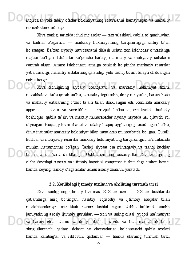 inqirozlar   yoki   tabiiy   ofatlar   hokimiyatning   resurslarini   kamaytirgan   va   mahalliy
noroziliklarni oshirgan.
Xiva xonligi tarixida ichki mojarolar — taxt talashlari, qabila to‘qnashuvlari
va   kadrlar   o‘zgarishi   —   markaziy   hokimiyatning   barqarorligiga   salbiy   ta’sir
ko‘rsatgan.   Ba’zan   siyosiy   muvozanatni   tiklash   uchun   xon   islohotlar   o‘tkazishga
majbur   bo‘lgan.   Islohotlar   ko‘pincha   harbiy,   ma’muriy   va   moliyaviy   sohalarni
qamrab   olgan.   Ammo   islohotlarni   amalga   oshirish   ko‘pincha   markaziy   resurslar
yetishmasligi, mahalliy elitalarning qarshiligi yoki tashqi bosim tufayli cheklangan
natija bergan.
Xiva   xonligining   siyosiy   boshqaruvi   va   markaziy   hokimiyat   tizimi
murakkab va ko‘p qirrali bo‘lib, u nasabiy legitimlik, diniy me’yorlar, harbiy kuch
va   mahalliy   elitalarning   o‘zaro   ta’siri   bilan   shakllangan   edi.   Xonlikda   markaziy
apparat   —   divan   va   vazirliklar   —   mavjud   bo‘lsa-da,   amaliyotda   hududiy
boshliqlar, qabila ta’siri va shaxsiy munosabatlar  siyosiy hayotda hal  qiluvchi  rol
o‘ynagan. Huquqiy tizim shariat  va odatiy huquq uyg‘unligiga asoslangan  bo‘lib,
diniy institutlar markaziy hokimiyat bilan murakkab munosabatda bo‘lgan. Qurolli
kuchlar va moliyaviy resurslar markaziy hokimiyatning barqarorligini ta’minlashda
muhim   instrumentlar   bo‘lgan.   Tashqi   siyosat   esa   mintaqaviy   va   tashqi   kuchlar
bilan o‘zaro ta’sirda shakllangan. Ushbu tizimning xususiyatlari  Xiva xonligining
o‘sha   davrdagi   siyosiy   va   ijtimoiy   hayotini   chuqurroq   tushunishga   imkon   beradi
hamda keyingi tarixiy o‘zgarishlar uchun asosiy zaminni yaratadi.
2.2. Xonlikdagi ijtimoiy tuzilma va aholining turmush tarzi
Xiva   xonligining   ijtimoiy   tuzilmasi   XIX   asr   oxiri   —   XX   asr   boshlarida
qatlamlarga   aniq   bo‘lingan,   nasabiy,   iqtisodiy   va   ijtimoiy   aloqalar   bilan
mustahkamlangan   murakkab   tizimni   tashkil   etgan.   Ushbu   bo‘limda   xonlik
jamiyatining  asosiy   ijtimoiy   guruhlari   —   xon  va   uning  oilasi,   yuqori   ma’muriyat
va   harbiy   elita,   ulamo   va   diniy   arboblar,   savdo   va   hunarmandchilik   bilan
shug‘ullanuvchi   qatlam,   dehqon   va   chorvadorlar,   ko‘chmanchi   qabila   azolari
hamda   kambag‘al   va   ishlovchi   qatlamlar   —   hamda   ularning   turmush   tarzi,
25 