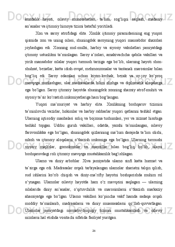 kundalik   hayoti,   oilaviy   munosabatlari,   ta’lim,   sog‘liqni   saqlash,   madaniy
an’analar va ijtimoiy himoya tizimi batafsil yoritiladi.
Xon   va   saroy   atrofidagi   elita.   Xonlik   ijtimoiy   piramidasining   eng   yuqori
qismida   xon   va   uning   oilasi,   shuningdek   saroyning   yuqori   mansabdor   shaxslari
joylashgan   edi.   Xonning   mol-mulki,   harbiy   va   siyosiy   vakolatlari   jamiyatdagi
ijtimoiy   ustunlikni   ta’minlagan.   Saroy   a’zolari,   amakivachcha   qabila   vakillari   va
yirik   mansabdor   oilalar   yuqori   turmush   tarziga   ega   bo‘lib,   ularning   hayoti   shon-
shuhrat, bezatlar, katta idish-ovqat, mehmonxonalar va tantanali marosimlar bilan
bog‘liq   edi.   Saroy   odamlari   uchun   kiyim-kechak,   bezak   va   uy-joy   ko‘proq
mavqega   moslashgan;   ular   madrasalarda   bilim   olishga   va   diplomatik   aloqalarga
ega   bo‘lgan.   Saroy   ijtimoiy   hayotda   shuningdek   xonning   shaxsiy   atrof-muhiti   va
siyosiy ta’sir ko‘rsatish imkoniyatlariga ham bog‘langan.
Yuqori   ma’muriyat   va   harbiy   elita.   Xonlikning   boshqaruv   tizimini
ta’minlovchi  vazirlar, hokimlar  va harbiy rahbarlar  yuqori qatlamni tashkil  etgan.
Ularning iqtisodiy manbalari soliq va bojxona tushumlari, yer va xizmat hisobiga
tashkil   topgan.   Ushbu   guruh   vakillari,   odatda,   yaxshi   ta’minlangan,   oilaviy
farovonlikka   ega   bo‘lgan,   shuningdek   qizlarining   ma’lum   darajada   ta’lim   olishi,
nikoh   va   ijtimoiy   aloqalarni   o‘tkazish   imkoniga   ega   bo‘lgan.   Ularning   turmushi
siyosiy   majlislar,   gomokomlar   va   manzillar   bilan   bog‘liq   bo‘lib,   ularni
boshqaruvdagi roli ijtimoiy mavqega mustahkamlik bag‘ishlagan.
Ulamo   va   diniy   arboblar.   Xiva   jamiyatida   ulamo   sinfi   katta   hurmat   va
ta’sirga   ega   edi.   Madrasalar   orqali   tarbiyalangan   ulamolar   shariatni   talqin   qilish,
sud   ishlarini   ko‘rib   chiqish   va   diniy-ma’rifiy   hayotni   boshqarishda   muhim   rol
o‘ynagan.   Ulamolar   oilaviy   hayotda   ham   o‘z   mavqeini   saqlagan   —   ularning
oilalarida   diniy   an’analar,   o‘qituvchilik   va   marosimlarni   o‘tkazish   markaziy
ahamiyatga   ega   bo‘lgan.   Ulamo   vakillari   ko‘pincha   vakf   hamda   sadaqa   orqali
moddiy   ta’minlanib,   madrasalarni   va   diniy   muassasalarni   qo‘llab-quvvatlagan.
Ulamolar   jamiyatdagi   normativ-huquqiy   tizimni   mustahkamlash   va   oilaviy
nizolarni hal etishda vositachi sifatida faoliyat yuritgan.
26 